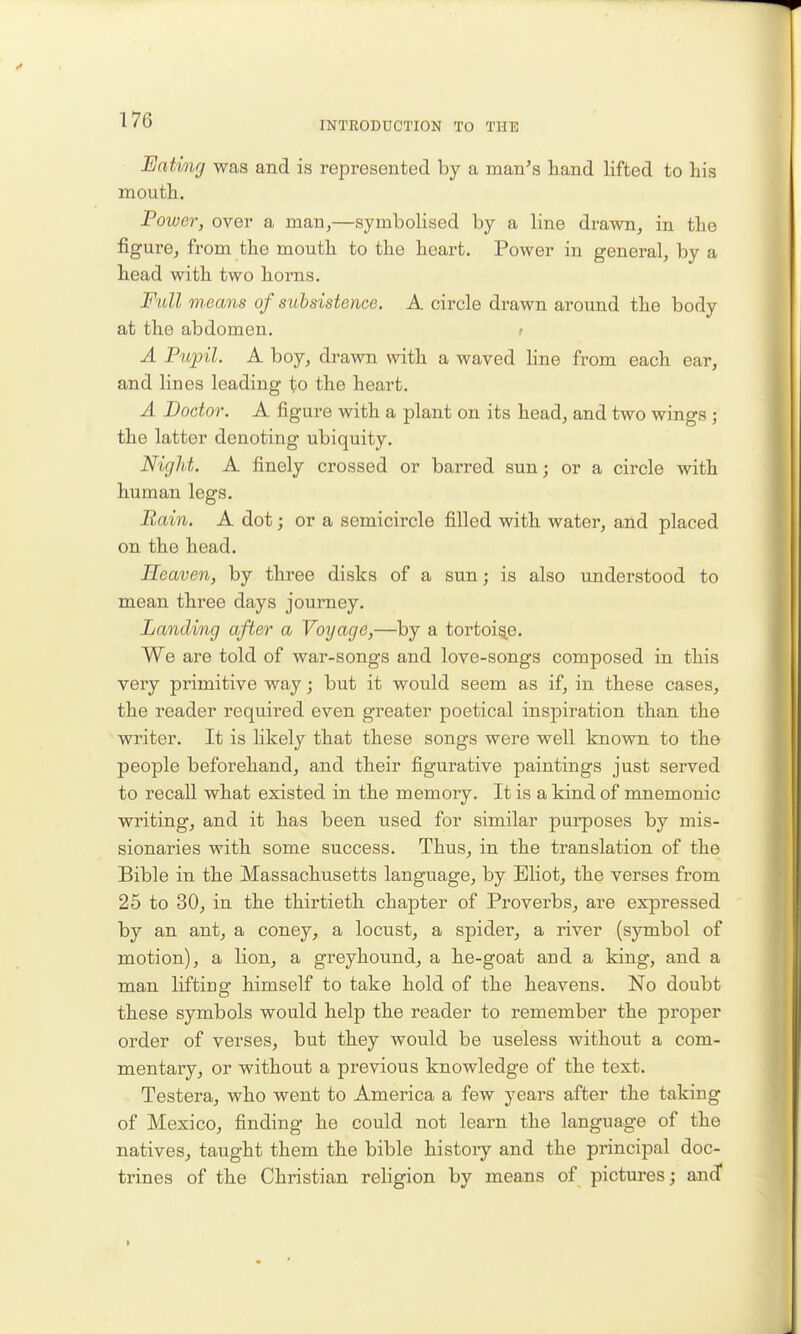 INTRODUCTION TO THE JEatmg was and is represented by a man's hand lifted to his mouth. Power, over a man,—symbolised by a line drawn, in the figure, from the mouth to the heart. Power in general, by a head with two horns. Full msans of subsistence. A circle drawn around the body at the abdomen. t A Pupil. A boy, drawn with a waved hne from each ear, and lines leading to the heart. A Doctor. A figure with a plant on its head, and two wings ; the latter denoting ubiquity. Night. A finely crossed or barred sun; or a circle with human legs. Bain. A dot; or a semicircle filled with water, and placed on the head. Heaven, by three disks of a sun; is also understood to mean three days journey. Landing after a Voyage,—by a tortoise. We are told of war-songs and love-songs composed in this very primitive way; but it would seem as if, in these cases, the reader required even greater poetical inspiration than the writer. It is likely that these songs were well known to the people beforehand, and their figurative paintings just served to recall what existed in the memory. It is a kind of mnemonic writing, and it has been used for similar purposes by mis- sionaries with some success. Thus, in the translation of the Bible in the Massachusetts language, by Eliot, the verses from 25 to 30, in the thirtieth chapter of Proverbs, are expressed by an ant, a coney, a locust, a spider, a river (symbol of motion), a lion, a greyhound, a he-goat and a king, and a man lifting himself to take hold of the heavens. No doubt these symbols would help the reader to remember the proper order of verses, but they would be useless without a com- mentary, or without a previous knowledge of the text. Testera, who went to America a few years after the taking of Mexico, finding he could not leai'n the language of the natives, taught them the bible histoiy and the principal doc- trines of the Christian religion by means of pictures; and*