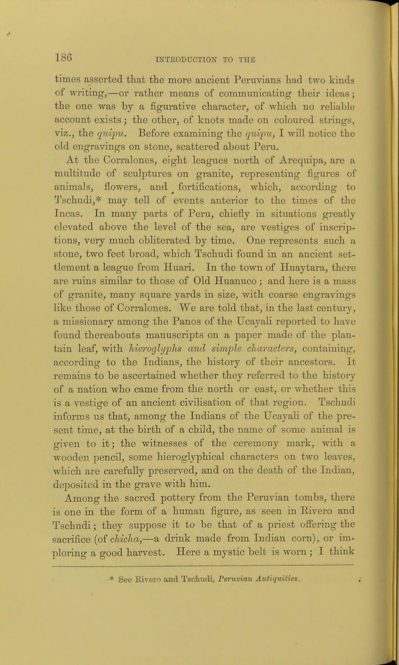 times asserted that the more ancient Peruvians had two kinds of writing,—or rather moans of communicating their ideas; the one was by a figurative character, of which no reUable account exists; the other, of knots made on coloured strings, viz., the qtdpu. Before examining the qui'pu, I will notice the old engravings on stone, scattered about Peru. At the Corralones, eight leagues north of Arequipa, are a multitude of sculptures on granite, representing figures of animals, flowers, and fortifications, which, according to Tschudi,* may tell of events anterior to the times of the Incas. In many parts of Peru, chiefly in situations greatly elevated above the level of the sea, are vestiges of inscrip- tions, very much obliterated by time. One represents such a stone, two feet broad, which Tschudi found in an ancient set- tlement a league from Huari. In the town of Huaytara, there are ruins similar to those of Old Huanuco; and here is a mass of granite, many square yards in size, with coarse engravings like those of Corralones. We are told that, in the last century, a missionary among the Panes of the Ucayali reported to have found thereabouts manuscripts on a paper made of the plan- tain leaf, with hieroglyphs and simple characters, containing, according to the Indians, the history of their ancestors. It remains to be ascertained whether they referred to the history of a nation who came from the north or east, or whether this is a vestige of an ancient civilisation of that region. Tschudi informs us that, among the Indians of the Ucayali of the pre- sent time, at the birth of a child, the name of some animal is given to it; the witnesses of the ceremony mark, with a wooden pencil, some hieroglyphical characters on two leaves, which are carefully preserved, and on the death of the Indian, deposited in the grave with him. Among the sacred pottery from the Peruvian tombs, there is one in the form of a human figure, as seen in Eivero and Tschudi; they suppose it to be that of a priest offering the sacrifice (of chicha,—a drink made from Indian corn), or im- ploring a good harvest. Here a mystic belt is worn ; I think * See Eivero and Tschudi, Peruvian Antiquities. *