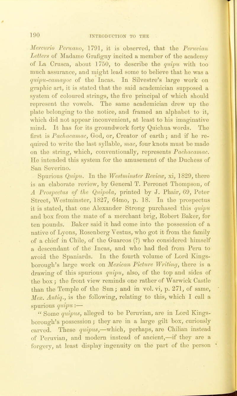 Mercurio Peruana, 1791, it is observed, that the Peruvian Letters of Madame Grafigny incited a member of the academy of La Crusca, about 1750, to describe the quipxi with too much assurance, and might lead some to believe that he was a quipu-camayoG of the Incas. In Silvestre^s large work on graphic art, it is stated that the said academician supposed a system of coloured strings, the five principal of which should represent the vowels. The same academician drew up the plate belonging to the notice, and framed an alphabet to it, which did not appear inconvenient, at least to his imaginative mind. It has for its groundwork forty Quichua words. The first is Pachacamac, Grod, or. Creator of earth; and if he re- quired to write the last syllable, mac, four knots must be made on the string, which, conventionally, represents Pachacamac. He intended this system for the amusement of the Duchess of San Severino. Spurious Qwipu. In the Westminster Review, xi, 1829, there is an elaborate review, by General T. Perronet Thompson, of A Prospectus of the Quipola, printed by J. Phair, 69, Peter Street, Westminster, 1827, 64mo, p. 18. In the prospectus it is stated, that one Alexander Strong purchased this cjuipju and box from the mate of a merchant brig, Robert Baker, for ten pounds. Baker said it had come into the possession of a native of Lyons, Eosenberg Vestus, who got it from the family of a chief in Chile, of the Gruarcos (?) who considered himself a descendant of the Incas, and who had fled from Peru to avoid the Spaniards. In the fourth volume of Lord Kings- borough's large work on Mexican Pictiire Writing, there is a drawing of this spurious quipu, also, of the top and sides of the box; the front view reminds one rather of Warwick Castle than the Temple of the Sun; and in vol. vi, p. 271, of same, Mex. Antiq., is the following, relating to this, which I call a spurious quipu:—  Some quipus, alleged to be Peruvian, are in Lord Kings- borough's possession; they are in a large gilt box, cui-iously carved. These quipus,—which, perhaps, are Chihan instead of Peruvian, and modern instead of ancient,—if they are a forgery, at least display ingenuity on the part of the person