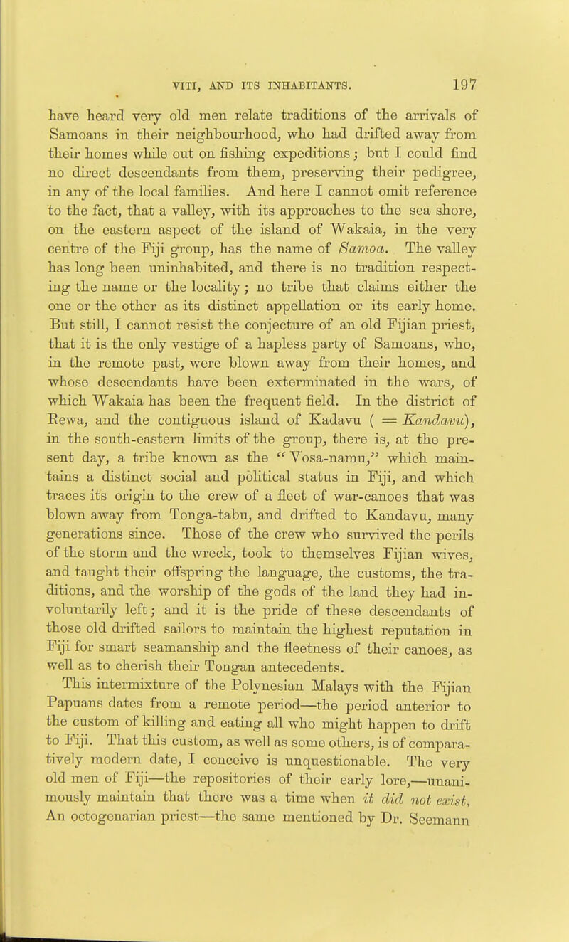have Leard very old men relate traditions of the ari'ivals of Samoans in their neighbourhood, who had drifted away from their homes while out on fishing expeditions; but I could find no direct descendants from them, preserving their pedigree, in any of the local families. And here I cannot omit reference to the fact, that a valley, with its approaches to the sea shore, on the eastern aspect of the island of Wakaia, in the very centre of the Fiji group, has the name of Samoa. The valley has long been uninhabited, and there is no tradition respect- ing the name or the locality; no tribe that claims either the one or the other as its distinct appellation or its early home. But still, I cannot resist the conjecture of an old Fijian priest, that it is the only vestige of a hapless party of Samoans, who, in the remote past, were blown away from their homes, and whose descendants have been exterminated in the wars, of which Wakaia has been the frequent field. In the district of Eewa, and the contiguous island of Kadavu ( = Kandavu), in the south-eastern limits of the group, there is, at the pre- sent day, a tribe known as the  Vosa-namu, which main- tains a distinct social and political status in Fiji, and which traces its origin to the crew of a fleet of war-canoes that was blown away from Tonga-tabu, and drifted to Kandavu, many generations since. Those of the crew who survived the perils of the storm and the wreck, took to themselves Fijian wives, and taught their ofispring the language, the customs, the tra- ditions, and the worship of the gods of the land they had in- voluntarily left; and it is the pride of these descendants of those old drifted sailors to maintain the highest reputation in Fiji for smart seamanship and the fleetness of their canoes, as well as to cherish their Tongan antecedents. This intermixture of the Polynesian Malays with the Fijian Papuans dates from a remote period—the period anterior to the custom of killing and eating all who might happen to di-ift to Fiji. That this custom, as well as some others, is of compara- tively modern date, I conceive is unquestionable. The very old men of Fiji—the repositories of their early lore,—unani- mously maintain that there was a time when it did not exist. An octogenarian priest—the same mentioned by Dr. Seemann