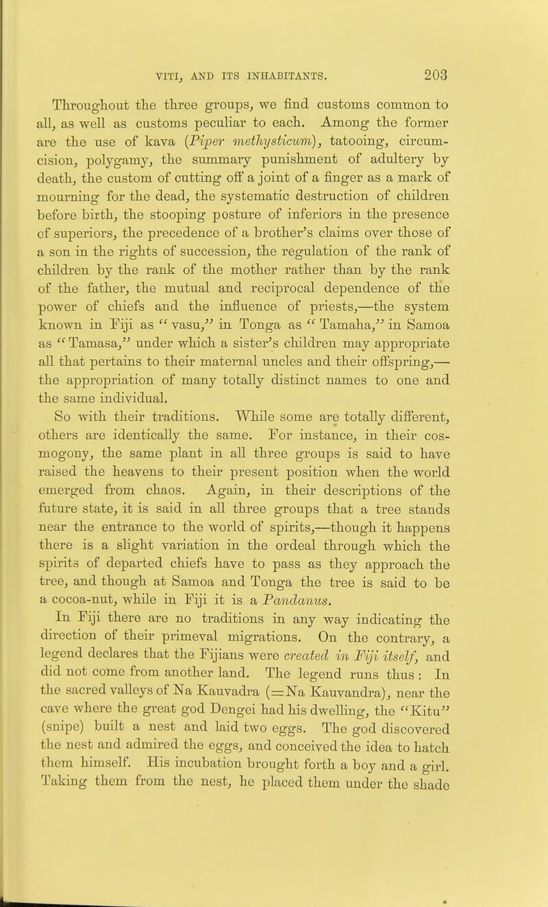 Througliout tlie three groups^ we find customs common to all, as well as customs peculiar to eacli. Among the former are the use of kava {Piper methysticum), tatooing, circum- cisionj polygamy, the summary punishment of adultery by death, the custom of cutting off a joint of a finger as a mark of mourning for the dead, the systematic destruction of children before biith, the stooping posture of inferiors in the presence of superiors, the precedence of a brother^s claims over those of a son in the rights of succession, the regulation of the rank of children by the rank of the mother rather than by the rank of the father, the mutual and reciprocal dependence of the power of chiefs and the influence of priests,—the system known in Fiji as  vasu, in Tonga as  Tamaha,-'-' in Samoa as  Tamasa, under which a sister^s children may appropriate all that pertains to their maternal uncles and their offspring,— the appropriation of many totally distinct names to one and the same individual. So with their traditions. While some are totally different, others are identically the same. For instance, in their cos- mogony, the same plant in all three groups is said to have raised the heavens to their present position when the world emerged from chaos. Again, in their descriptions of the future state, it is said in all three groups that a tree stands near the entrance to the world of spirits,—though it happens there is a slight variation in the ordeal through which the spirits of departed chiefs have to pass as they approach the tree, and though at Samoa and Tonga the tree is said to be a cocoa-nut, while in Fiji it is a Pandanus. In Fiji there are no traditions in any way indicating the direction of their primeval migrations. On the contrary, a legend declares that the Fijians were created in Fiji itself, and did not come from another land. The legend runs thus : In the sacred valleys of Na Kauvadra (znlSTa Kauvandra), near the cave where the great god Dengei had his dwelling, the Kitu (snipe) built a nest and laid two eggs. The god discovered the nest and admired the eggs, and conceived the idea to hatch them himself. His incubation brought forth a boy and a girl. Taking them from the nest, he placed them under the shado