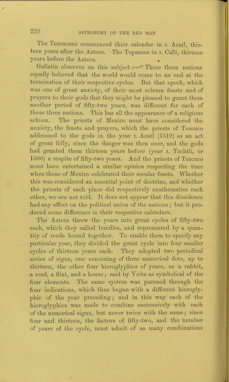 The Tezcucans commenced tlieir calendar in i. Acatl, thir- teen years after the Aztecs. The Tepanecs in i. Calli, thirteen years before the Aztecs. Gallatin observes on this subject:— These three nations equally believed that the world would come to an end at the termination of their respective cycles. But that epoch, which was one of great anxiety, of their most solemn feasts and of prayers to their gods that they might be pleased to grant them another period of fifty-two years, was different for each of those three nations. This has all the appearance of a religious schism. The priests of Mexico must have considered the anxiety, the feasts and prayers, which the priests of Tezcuco addressed to the gods in the year i. Acatl (1519) as an act of great folly, since the danger was then over, and the gods had granted them thirteen years before (year i. Tochtli, or 1506) a respite of fifty-two years. And the priests of Tezcuco must have entertained a similar opinion respecting the time when those of Mexico celebrated their secular feasts. Whether this was considered an essential point of doctrine, and whether the priests of each place did respectively anathematise each other, we are not told. It does not appear that this dissidence had any effect on the political union of the nations; but it pro- duced some diffference in their respective calendars. The Aztecs threw the years into great cycles of fifty-two each, which they called bundles, and represented by a quan- tity of reeds bound together. To enable them to specify any particular year, they divided the great cycle into four smaller cycles of thirteen years each. They adopted two periodical series of signs, one consisting of three numerical dots, up to thirteen, the other four hieroglyphics of years, as a rabbit, a reed, a flint, and a house; said by Veita as symbolical of the four elements. The same system was pursued through the four indications, which thus began with a different hierogly- phic of the year preceding; and in this way each of the hieroglyphics was made to combine successively with each of the numerical signs, but never twice with the same; since four and thirteen, the factors of fifty-two, and the number of years of the cycle, must admit of as many combinations