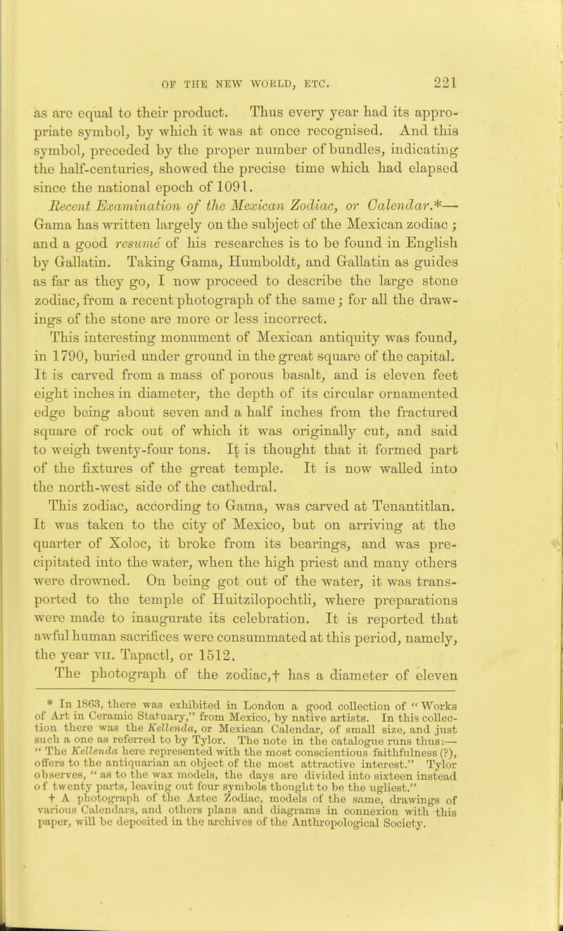 as arc equal to their product. Tlius every year had its appro- priate symbolj by which it was at once recognised. And this symbol, preceded by the proper number of bundles, indicating the half-centuries, showed the precise time which had elapsed since the national epoch of 1091. Recent Examination of the Mexican Zodiac, or Calendar.'^—■ Gama has written largely on the subject of the Mexican zodiac ; and a good resume of his researches is to be found in English by Gallatin. Taking Gama, Humboldt, and Gallatin as guides as far as they go, I now proceed to describe the large stone zodiac, from a recent photograph of the same; for all the draw- ings of the stone are more or less incorrect. This interesting monument of Mexican antiquity was found, in 1790, buried under ground in the great square of the capital. It is carved from a mass of porous basalt, and is eleven feet eight inches in diameter, the depth of its circular ornamented edge being about seven and a half inches from the fractured square of rock out of which it was originally cut, and said to weigh twenty-four tons. It is thought that it formed part of the fixtures of the great temple. It is now walled into the north-west side of the cathedral. This zodiac, according to Gama, was carved at Tenantitlan. It was taken to the city of Mexico, but on arriving at the quarter of Xoloc, it broke from its bearings, and was pre- cipitated into the water, when the high priest and many others were drowned. On being got out of the water, it was trans- ported to the temple of Huitzilopochtli, where preparations were made to inaugurate its celebration. It is reported that awful human sacrifices were consummated at this period, namely, the year vii. Tapactl, or 1512. The photograph of the zodiac,f has a diameter of eleven * In 1863, there was exhibited in London a good collection of Works of Ai-t in Ceramic Statuary, from Mexico, by native ai-tists. In this collec- tion there was the Kellenda, or Mexican Calendar, of small size, and just such a one as refeiTed to by Tylor. The note in the catalogue nms thus:—  The Kellenda here represented with the most conscientious faithfulness (?), offers to the antiquarian an object of the most attractive interest. Tylor observes,  as to the wax models, the days are divided into sixteen instead of twenty parts, leaving out foui- symbols thought to be the iigliest. t A photogi-aph of the Aztec Zodiac, models of the s.ame, di-awings of various Calendars, and others plans and diagi'ams in connexion with this paper, will be deposited in the archives of the Anthi-opological Society.