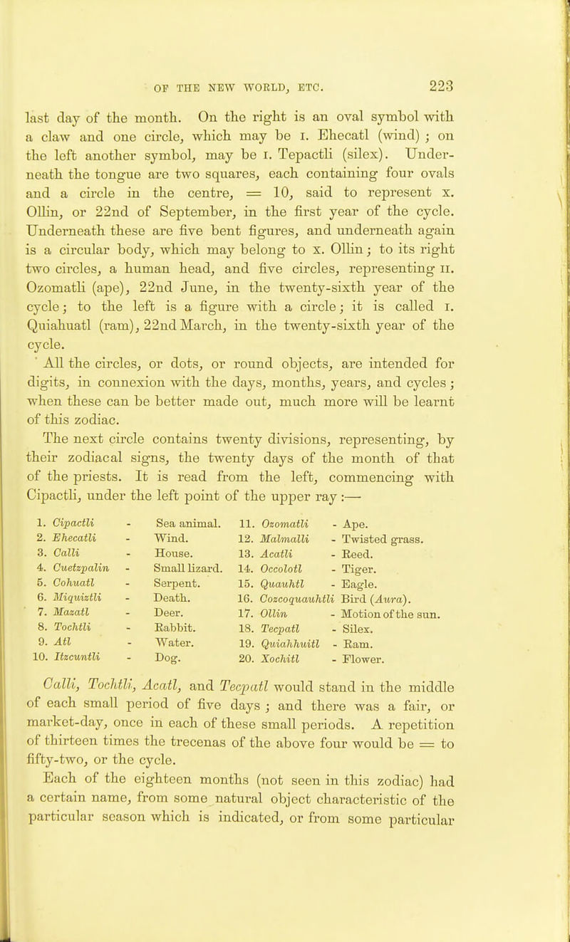 last clay of the montli. On the right is an oval symbol with a claw and one circle, which may be i. Ehecatl (wind) ; on the left another symbol, may be i. Tepactli (silex). Under- neath the tongue are two squares, each containing four ovals and a circle in the centre, = 10, said to represent x. Ollin, or 22nd of September, in the first year of the cycle. Underneath these are five bent figures, and underneath again is a circular body, which may belong to x. OlKn; to its right two circles, a human head, and five circles, representing ii. Ozomatli (ape), 22nd June, in the twenty-sixth year of the cycle; to the left is a figure with a circle; it is called i. Quiahuatl (ram), 22ndMarch, in the twenty-sixth year of the cycle. ' All the circles, or dots, or round objects, are intended for digits, in connexion with the days, months, years, and cycles; when these can be better made out, much more will be learnt of this zodiac. The next circle contains twenty divisions, representing, by their zodiacal signs, the twenty days of the month of that of the priests. It is read from the left, commencing with Cipactli, under the left point of the upper ray :— 1. Cipactli Sea animal. 11. Ozomatli - Ape. 2. Ehecatli Wind. 12. Malmalli - Twisted grass. 3. Calli House. 13. Acatli - Reed. 4. Cuetzpalin Small lizard. 14. Occolotl - Tiger. 5. Cohuatl Serpent. 15. Quauhtl - Eagle. 6. Bliquiztli Death. 16. Cozcoquauhtli Bird (Aura). 7. Mazatl Deer. 17. OlUn - Motionof the sun. 8. Tochtli Eabbit. 18. Tecpatl - Silex. 9. Atl Water. 19. Quiahhuitl - Earn. 10. Itzcuntli Dog. 20. Xochitl - Flower. Calli, Tochtli, Acatl, and Tecpatl would stand in the middle of each small period of five days ; and there was a fair, or market-day, once in each of these small periods. A repetition of thirteen times the trecenas of the above four would be = to fifty-two, or the cycle. Each of the eighteen months (not seen in this zodiac) had a certain name, from some natural object characteristic of the particular season which is indicated, or from some particular