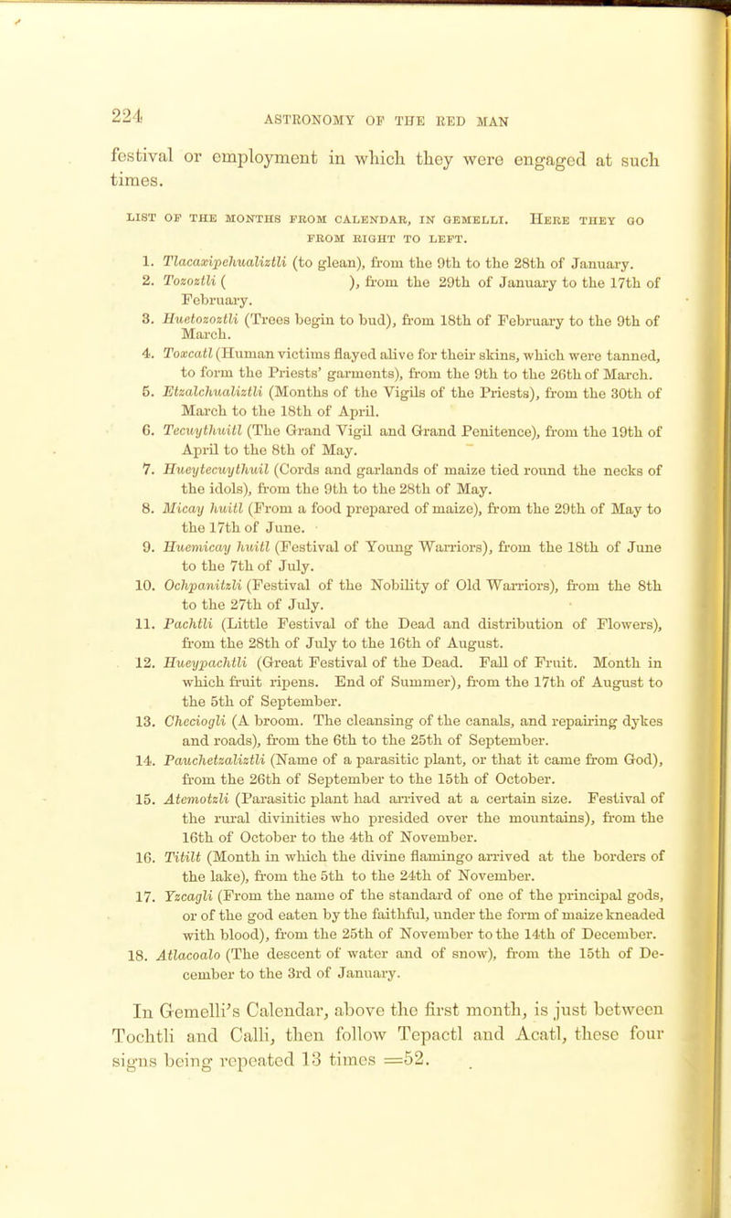 festival or employment in which they were engaged at such times. LIST OF THE MONTHS FROM CALENDAR, IN GEMELLI. HeRE THEY GO FROM BIGHT TO LEFT. 1. Tlacaxipehualiztli (to glean), fi-om the 9th to the 28th of January. 2. Tozoztli ( ), from the 29th of January to the 17th of Februai-y. 3. Huetozoztli (Trees begin to bud), from 18th of February to the 9th of Mai-ch. 4. Toxcatl (Human victims flayed alive for their skins, which were tanned, to form the Priests' garments), from the 9th to the 26th of March. 5. Etzalchualiztli (Months of the Vigils of the Priests), fr-om the 30th of March to the 18th of April. 6. Tecuythuitl (The Grand VigU and Grand Penitence), from the 19th of April to the 8th of May. 7. Hueytecuythuil (Cords and garlands of maize tied round the necks of the idols), ft-om the 9th to the 28th of May. 8. Micay huitl (Prom a food prepared of maize), from the 29th of May to the 17th of June. 9. Huemicay huitl (Festival of Young WaiTiors), fi'om the 18th of June to the 7th of July. 10. Ochpanitzli (Festival of the Nobility of Old Wan-iors), fi-om the 8th to the 27th of July. 11. Pachtli (Little Festival of the Dead and distribution of Flowers), fi'om the 28th of July to the 16th of August. 12. HueypacMli (Great Festival of the Dead. Fall of Fruit. Month in which fruit rii^ens. End of Summer), fi-om the 17th of August to the 5th of September. 13. Checiogli (A broom. The cleansing of the canals, and repairing dykes and roads), from the 6th to the 25th of September. 14. Pauchetmliztli (Name of a parasitic plant, or that it came from God), fi-om the 26th of September to the 15th of October. 15. Atemotzli (Parasitic plant had arrived at a certain size. Festival of the rm-al divinities who presided over the mountains), from the 16th of October to the 4th of November. 16. Titilt (Month in which the divine flamingo arrived at the borders of the lake), from the 5th to the 24th of November. 17. Yzcagli (From the name of the standard of one of the principal gods, or of the god eaten by the faithful, under the form of maize kneaded with blood), from the 25th of November to the 14th of December. 18. Atlacoalo (The descent of water and of snow), fi-om the 15th of De- cember to the 3rd of Januai-y. In Gemelli's Calendar, above the first month, is just between Tochtli and CalH, then follow Tepactl and Acatl, these four signs being repeated 13 times =52.