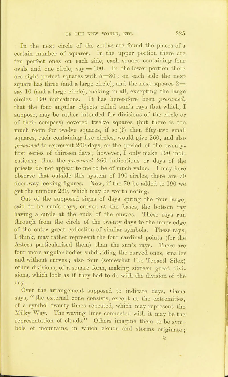 In the next circle of the zodiac are found the phices of a certain number of squares. In the upper portion there are ten perfect ones on each side, each square containing four ovals and one circle, say =100. In the lower portion there are eight perfect squares with 5=80 ; on each side the next square has three (and a large circle), and the next squares 2= say 10 (and a large circle), making in all, excepting the large circles, 190 indications. It has heretofore been p^xsitmecl, that the four angular objects called sun's rays (but which, I suppose, may be rather intended for divisions of the circle or of their compass) covered twelve squares (but there is too much room for twelve squares, if so (?) then fifty-two small squares, each containing five circles, would give 260, and also presumed to represent 260 days, or the period of the twenty- first series of thirteen days; however, I only make 190 indi- cations ; thus the presumed 260 indications or days of the priests do not appear to me to be of much value. I may here observe that outside this system of 190 circles, there are 70 door-way looking figures. Now, if the 70 be added to 190 we get the number 260, which may be worth noting. Out of the supposed signs of days spring the four large, said to be sun-'s rays, curved at the bases, the bottom ray having a circle at the ends of the curves. These rays run through from the circle of the twenty days to the inner edge of the outer great collection of similar symbols. These rays, I think, may rather represent the four cardinal points (for the Aztecs particularised them) than the sun-'s rays. There are four more angular bodies subdividing the curved ones, smaller and without curves; also four (somewhat hke Tepactl Silex) other divisions, of a square form, making sixteen great divi- sions, which look as if they had to do with the division of the day. Over the arrangement supposed to indicate days, Gama says,  the external zone consists, except at the extremities, of a symbol twenty times repeated, which may represent the Milky Way. The waving fines connected with it may be the representation of clouds. Others imagine them to be sym- bols of mountains, in which clouds and storms originate; Q