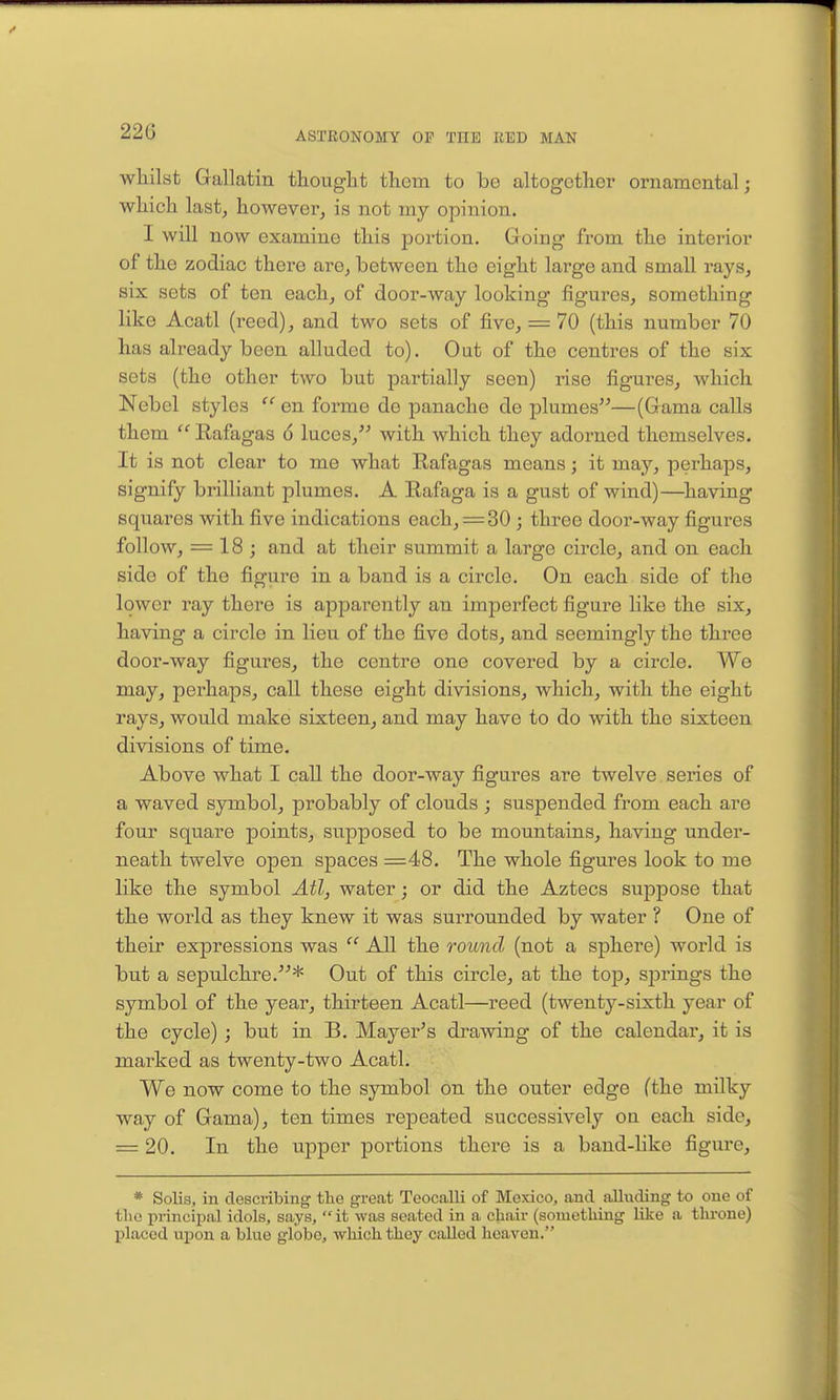 22G whilst Gallatin thought thorn to be altogether ornamental; which lastj however^ is not niy opinion. I will now examine this portion. Going from the interior of the zodiac there are, between the eight large and small rays, six sets of ten each, of door-way looking figures, something like Acatl (reed), and two sets of five, = 70 (this number 70 has already been alluded to). Out of the centres of the six sets (the other two but partially seen) rise figures, which Nebel styles en forme de panache de plumes—(Gama calls them ^' Rafagas 6 luces, with which they adorned themselves. It is not clear to me what Rafagas means; it may, perhaps, signify brilliant plumes. A Rafaga is a gust of wind)—having squares with five indications each,=30 ; three door-way figures follow, = 18; and at their summit a large circle, and on each side of the figure in a band is a circle. On each side of the lower I'ay there is apparently an imperfect figure like the six, having a circle in lieu of the five dots, and seemingly the three door-way figures, the centre one covered by a circle. We may, perhaps, call these eight divisions, which, with the eight rays, would make sixteen, and may have to do with the sixteen divisions of time. Above what I call the door-way figures are twelve series of a waved symbol, probably of clouds ; suspended from each are four square points, supposed to be mountains, having under- neath twelve open spaces =48. The whole figures look to me like the symbol Atl, water; or did the Aztecs suppose that the world as they knew it was surrounded by water ? One of their expressions was  All the round (not a sphere) world is but a sepulchre.* Out of this circle, at the top, springs the symbol of the year, thirteen Acatl—reed (twenty-sixth year of the cycle) ; but in B. Mayer's drawing of the calendar, it is marked as twenty-two Acatl. We now come to the symbol on the outer edge (the milky way of Gama), ten times repeated successively on each side, = 20. In the upper jjortions there is a band-like figure, * Solis, in desci-ibing the great Teocalli of Mexico, and alluding to one of tlio principal idols, says,  it was seated in a chair (something like a throne) placed upon a blue globe, which they called heaven.