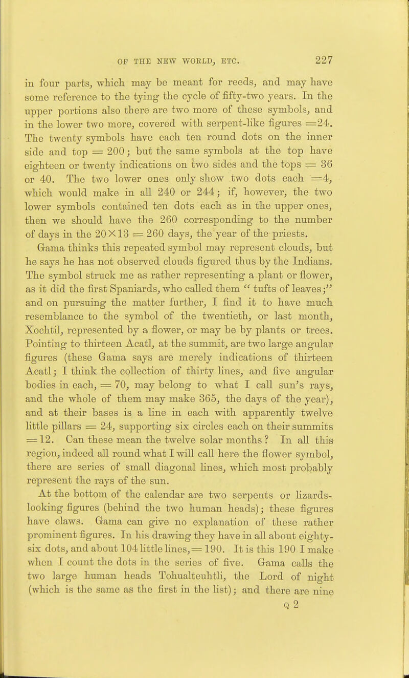 in four parts, whicli may be meant for reeds, and may liave some reference to tlie tying the cycle of fifty-two years. In the upper portions also there are two more of these symbols, and in the lower two more, covered with serpent-like figures =24. The twenty symbols have each ten round dots on the inner side and top = 200; but the same symbols at the top have eighteen or twenty indications on two sides and the tops = 36 or 40. The two lower ones only show two dots each =4, which would make in all 240 or 244; if, however, the two lower symbols contained ten dots each as in the upper ones, then we should have the 260 corresponding to the number of days in the 20X13 = 260 days, the year of the priests. Grama thinks this repeated symbol may represent clouds, but he says he has not observed clouds figured thus by the Indians. The symbol struck me as rather representing a plant or flower, as it did the first Spaniards, who called them  tufts of leaves; and on pursuing the matter further, I find it to have much resemblance to the symbol of the twentieth, or last month, Xochtil, represented by a flower, or may be by plants or trees. Pointing to thirteen Acatl, at the summit, are two large angular figures (these Gama says are merely indications of thirteen Acatl; I think the collection of thirty lines, and five angular bodies in each, = 70, may belong to what I call sun's rays, and the whole of them may make 365, the days of the year), and at their bases is a line in each with apparently twelve little pillars = 24, supporting six circles each on their summits = 12. Can these mean the twelve solar months? In all this region, indeed all round what I will caU here the flower symbol, there are series of small diagonal Hues, which most probably represent the rays of the sun. At the bottom of the calendar are two serpents or Kzards- looking figures (behind the two human heads); these figures have claws. Gama can give no explanation of these rather prominent figures. In his drawing they have in all about eighty- six dots, and about 104 httle lines,= 190. It is this 190 I make when I count the dots in the series of five. Grama calls the two large human heads Tohualteuhtli, the Lox'd of night (which is the same as the first in the list); and there are nine Q 2