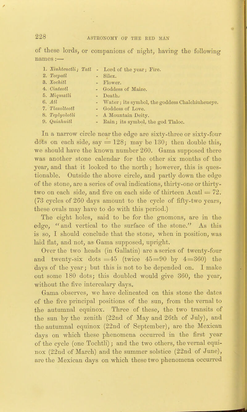 of these lords^ or comiDanions of niglit, having the following names:— 1. Xiuhteuctli; Tail - Lord of the year; Fire. 2. Tecpatl - SUex. 3. Xochitl - Flower. 4. Cinteotl - Goddess of Maize. 5. MiquizLli - Death. G. Atl - Water j its symbol, the goddess Chalchiuheueye. 7. Tlazolteotl - Goddess of Love. 8. Tejjlyolotli - A Mountain Deity. 9. Quiahuitl - Eain; its symbol, the god Tlaloc. In a narrow circle near the edge are sixty-three or sixty-four dots on each side, say = 128; may be 130; then double this, we should have the known number 260. Gama supposed there was another stone calendar for the other six months of the year, and that it looked to the north; however, this is ques- tionable. Outside the above circle, and partly down the edge of the stone, are a series of oval indications, thirty-one or thirty- two on each side, and five on each side of thirteen Acatl = 72. (73 cycles of 2G0 days amount to the cycle of fifty-two years, these ovals may have to do with this period.) The eight holes, said to be for the gnomons, are in the edge,  and vertical to the surface of the stone.^' As this is so, I should conclude that the stone, when in position, was laid flat, and not, as Gama supposed, upright. Over the two heads (in Gallatin) are a series of twenty-four and twenty-six dots =45 (twice 45=90 by 4=360) the days of the year; but this is not to be depended on. I make out some 180 dots; this doubled would give 360, the year, without the five intercalary days. Gama observes, we have deHneated on this stone the dates of the five principal positions of the sun, from the vernal to the autumnal equinox. Three of these, the two transits of the sun by the zenith (22nd of May and 26th of July), and the autumnal equinox (22nd of September), are the Mexican days on which these phenomena occurred in the first year of the cycle (one Tochtli); and the two others, the vernal equi- nox (22nd of March) and the summer solstice (22nd of June), are the Mexican days on which these two phenomena occurred