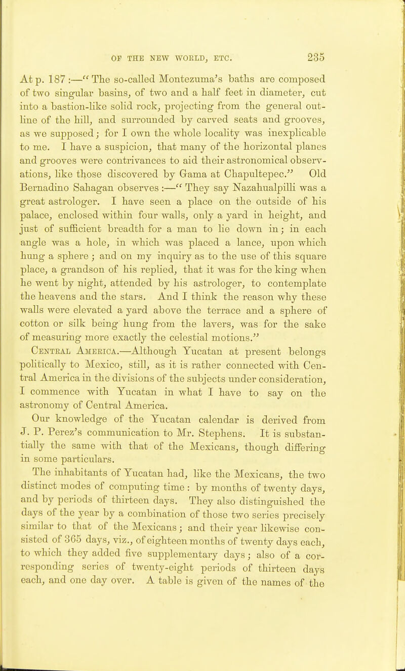 At p. 187 :—The so-called Montezuma's baths are composed of two singular basins, of two and a half feet in diameter, cut into a bastion-like solid rock, projecting from the general out- line of the hill, and surrounded by carved seats and grooves, as we supposed; for I own the whole locality was inexplicable to me. I have a suspicion, that many of the horizontal planes and grooves were contrivances to aid their astronomical observ- ations, like those discovered by Grama at Chapultepec. Old Bemadino Sahagan observes :— They say Nazahualpilli was a great astrologer, I have seen a place on the outside of his palace, enclosed within four walls, only a yard in height, and just of sufficient breadth for a man to lie down in j in each angle was a hole, in which was placed a lance, upon which hung a sphere ; and on my inquiry as to the use of this square place, a grandson of his replied, that it was for the king when he went by night, attended by his astrologer, to contemplate the heavens and the stars. And I think the reason why these walls were elevated a yard above the terrace and a sphere of cotton or silk being hung from the lavers, was for the sake of measuring more exactly the celestial motions, Centeal America.—Although Yucatan at present belongs politically to Mexico, still, as it is rather connected with Cen- tral America in the divisions of the subjects under consideration, I commence with Yucatan in what I have to say on the astronomy of Central America. Our knowledge of the Yucatan calendar is derived from J. P. Perez's communication to Mr. Stephens, It is substan- tially the same with that of the Mexicans, though differing in some particulars. The inhabitants of Yucatan had, like the Mexicans, the two distinct modes of computing time : by months of twenty days, and by periods of thirteen days. They also distinguished the days of the year by a combination of those two series precisely similar to that of the Mexicans; and their year likewise con- sisted of 365 days, viz., of eighteen months of twenty days each, to which they added five supplementary days; also of a cor- responding series of twenty-eight periods of thirteen days each, and one day over. A table is given of the names of the