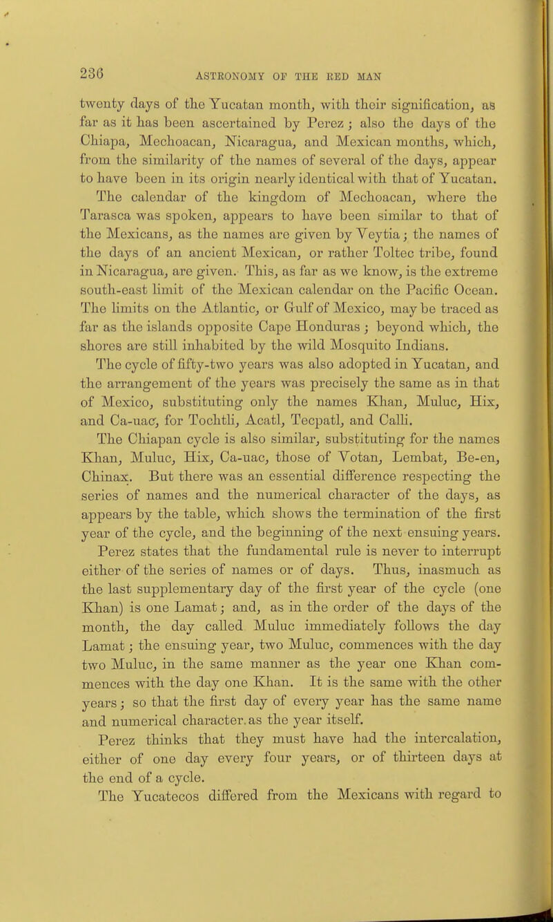 twenty days of the Yucatan months with their significationj as far as it has been ascertained by Perez ; also the days of the Chiapa^ Mechoacan, Nicaragua, and Mexican months, which, from the similarity of the names of several of the days, appear to have been in its origin nearly identical with that of Yucatan. The calendar of the kingdom of Mechoacan, where the Tarasca was spoken, appears to have been similar to that of the Mexicans, as the names are given by Veytia; the names of the days of an ancient Mexican, or rather Toltec tribe, found in Nicaragua, are given. This, as far as we know, is the extreme south-east limit of the Mexican calendar on the Pacific Ocean. The limits on the Atlantic, or Gulf of Mexico, may be traced as far as the islands opposite Cape Honduras ; beyond which, the shores are still inhabited by the wild Mosquito Indians. The cycle of fifty-two years was also adopted in Yucatan, and the arrangement of the years was precisely the same as in that of Mexico, substituting only the names Khan, Muluc, Hix, and Ca-uac, for Tochtli, Acatl, Tecpatl, and Calli. The Chiapan cycle is also similar, substituting for the names Khan, Muluc, Hix, Ca-uac, those of Votan, Lembat, Be-en, Ohinax. But there was an essential diflFerence respecting the series of names and the numerical character of the days, as appears by the table, which shows the termination of the first year of the cycle, and the beginning of the next ensuing years. Perez states that the fundamental rule is never to interrupt either of the series of names or of days. Thus, inasmuch as the last supplementary day of the first year of the cycle (one Khan) is one Lamat; and, as in the order of the days of the month, the day called Muluc immediately follows the day Lamat; the ensuing year, two Muluc, commences with the day two Muluc, in the same manner as the year one Khan com- mences with the day one Khan. It is the same with the other years; so that the first day of every year has the same name and numerical character, as the year itself. Perez thinks that they must have had the intercalation, either of one day every four years, or of thirteen days at the end of a cycle. The Yucatecos differed from the Mexicans with regard to