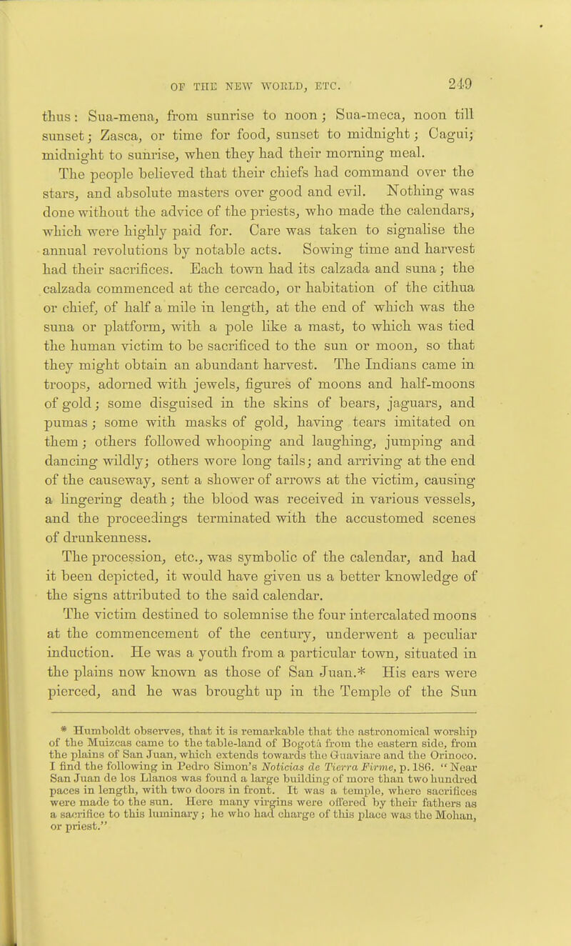 thus: Sua-mena, frora sunrise to noon; Sua-meca, noon till sunset j Zasca, or time for food, sunset to miclniglit; Cagui; midnight to sunrise, when they had their morning meal. The people believed that their chiefs had command over the stars, and absolute masters over good and evil. Nothing was done without the advice of the priests, who made the calendars, which were highly paid for. Care was taken to signalise the annual revolutions by notable acts. Sowing time and harvest had their sacrifices. Each town had its calzada and suna; the calzada commenced at the cercado, or habitation of the cithua or chief, of half a mile in length, at the end of which was the suna or platform, with a pole like a mast, to which was tied the human victim to be sacrificed to the sun or moon, so that they might obtain an abundant harvest. The Indians came in troops, adorned with jewels, figures of moons and half-moons of gold; some disguised in the skins of bears, jaguars, and pumas; some with masks of gold, having tears imitated on them; others followed whooping and laughing, jumping and dancing wildly; others wore long tails; and arriving at the end of the causeway, sent a shower of arrows at the victim, causing a lingering death; the blood was received in various vessels, and the proceedings terminated with. th.e accustomed scenes of drunkenness. The procession, etc., was symbolic of the calendar, and had it been depicted, it would have given us a better knowledge of the signs attributed to the said calendar. The victim destined to solemnise the four intercalated moons at the commencement of the century, underwent a peculiar induction. He was a youth from a particular town, situated in the plains now known as those of San Juan.* His ears were pierced, and he was brought up in the Temple of the Sun * Humboldt obsei-ves, that it is remarkable that the astronomical worship of the Muizcas came to the table-land of Bogota from the eastern side, ft-om the plains of San Juan, which extends towai-ds the Guaviare and the Orinoco. I find the following in Pedro Simon's Noticias do Tierra Firme, p. 18G.  Near San Juan de los Llanos was found a large building of more than two hundred paces in length, with two doors in front. It was a temple, where sacrifices were made to the sun. Here many virgins were olTered by their fathers as a satjrifice to this luminary; he who had charge of this place was the Mohan, or priest.