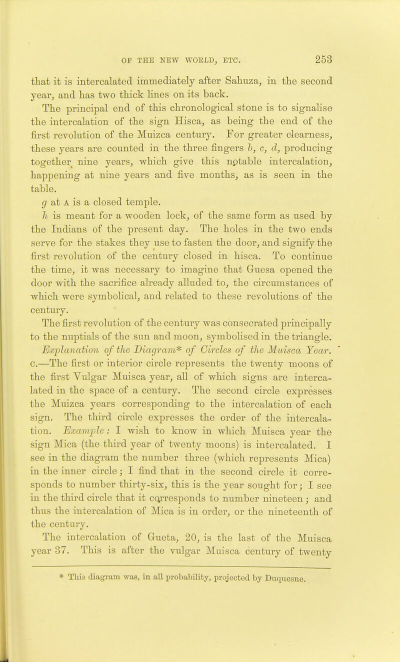 that it is intorcalatecl immediately aftei' Sahuza^ in the second year, and has two thick lines on its back. The principal end of this chronological stone is to signalise the intercalation of the sign Hisca, as being the end of the first revolution of the Muizca century. For greater clearness, these years are counted in the three fingers h, c, d, producing together nine years, which give this nptable intercalation, happening at nine years and five months, as is seen in the table. ^ at A is a closed temple. h is meant for a wooden lock, of the same form as used by the Indians of the present day. The holes in the two ends serve for the stakes they use to fasten the door, and signify the first revolution of the century closed in hisca. To continue the time, it was necessary to imagine that Guesa opened the door with the sacrifice already alluded to, the circumstances of which were symbolical, and related to these revolutions of the century. The first revolution of the century was consecrated principally to the nuptials of the sun and moon, symbolised in the triangle. Explanation of the Diagram'^ of Circles of the Muisca Year. c.—The first or interior circle represents the twenty moons of the first Vulgar Muisca year, aU of which signs are interca- lated in the space of a century. The second circle expresses the Muizca years corresponding to the intercalation of each sign. The third circle expresses the order of the intercala- tion. Kvamjde: I wish to know in which Muisca year the sign Mica (the third year of twenty moons) is intercalated. I see in the diagram the namber three (which represents Mica) in the inner circle; I find that in the second circle it corre- sponds to number thirty-six, this is the year sought for; I see in the third circle that it cq^'responds to number nineteen; and thus the intercalation of Mica is in order, or the nineteenth of the century. The intercalation of Gueta, 20, is the last of the Muisca year 37. This is after the vulgar Muisca century of twenty * This diafjram was, in all probability, projected by Duquesno.