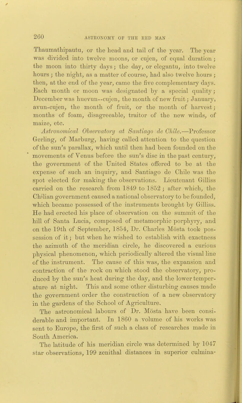 Thaumatliipautu, or the head and tail of the year. The year was divided into twelve moons, or cujen, of equal duration ; the moon into thirty days j the day, or elegantu, into twelve hours ; the night, as a matter of course, had also twelve hours ; then, at the end of the year, came the five complementary days. Each month or moon was designated by a special quality; December was huevun—cujen, the month of new fruit; Januaiy, avun-cujen, the month of fruit, or the month of harvest; months of foam, disagreeable, traitor of the new winds, of maize, etc. Astronoynical Observatory at Santiago do Chile.—Professor Gerling, of Marburg, having called attention to the question of the sun's parallax, which until then had been founded on the movements of Venus before the sun's disc in the past century, the government of the United States ofiered to be at the expense of such an inquiry, and Santiago de Chile was the spot elected for making the observations. Lieutenant Gilliss carried on the research from 1849 to 1852 ; after which, the Chilian government caused a national observatory to be founded, which became possessed of the instruments brought by GriUiss. He had erected his place of observation on. the summit of the hill of Santa Lucia, composed of metamorjDhic porphyry, and on the 19th of September, 1854, Dr. Charles Mosta took pos- session of it; but when he wished to establish with exactness the azimuth of the meridian cii'cle, he discovered a curious physical phenomenon, which periodically altered the visual line of the instrument. The cause of this was, the expansion and contraction of the rock on which stood the obseiTatory, pro- duced by the sun's heat during the day, and the lower temper- ature at night. This and some other disturbing causes made the government order the construction of a new observatory in the gardens of the School of Agriculture. The astronomical labours of Dr. Mosta have been consi- derable and important. In 1860 a volume of his works was sent to Europe, the first of such a class of researches made in South America. The latitude of his meridian circle was determined by 1047 star observations, 199 zenithal distances in superior culmina-
