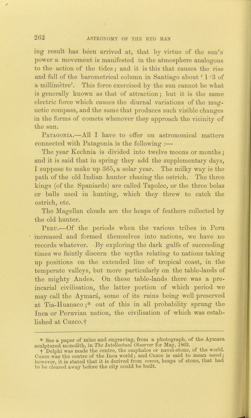 ing result has been arrived at, that by virtue of the sun's power a movement is manifested in the atmosphere analogous to the action of the tides; and it is this that causes the rise and fall of the barometrical column in Santiago about 1 • 3 of a millimetre'. This force exercised by the sun cannot be what is generally known as that of attraction; but it is the same electric force which causes the diurnal variations of the mag- netic compass, and the same that produces such visible changes in the forms of comets whenever they approach the vicinity of the sun. Patagonia.—AU I have to offer on astronomical matters connected with Patagonia is the following :— The year Kechnia is divided into twelve moons or months; and it is said that in spring they add the supplementary days, I suppose to make up 365, a solar year. The milky way is the path of the old Indian hunter chasing the ostrich. The three kings (of the Sioaniards) are called Tapolec, or the three bolas or balls used in hunting, which they threw to catch the ostrich, etc. The Magellan clouds are the heaps of feathers collected by the old hunter. Pbbtj.—Of the periods when the various tribes in Peru increased and formed themselves into nations, we have no records whatever. By exploring the dark gulfs of succeeding times we faintly discern the myths relating to nations taking up positions on the extended line of tropical coast, in the temperate valleys, but more particularly on the table-lands of the mighty Andes. On these table-lands there was a pre- incarial civilisation, the latter portion of which period we may call the Aymara, some of its ruins being well preserved at Tia-Huanaco j* out of this in all probability sprung the Inca or Peruvian nation, the civilisation of which was estab- lished at Cuzco.t * See a paper of mine and engraving, from a photograph, of the Aymai-a sculptured monolith, in The Intellectual Observer for May, 1863. t Delphi was made the centre, the omphalos or navel-stone, of the world. Cuzco was the centre of the Inca world; and Cuzco is said to mean navel; however, it is stated that it is derived from cozcos, heaps of stone, that had to be cleared away before the city could be bmlt.