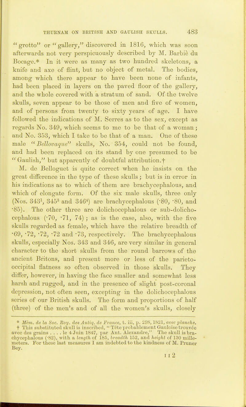 grotto or gallery, discovered in 1816, which, was soon afterwards not very perspicuously described by M, Barbie du Bocage.* In it were as many as two hundred skeletons, a knife and axe of flint, but no object of metal. The bodies, among which there appear to have been none of infants, had been placed in layers on the paved floor of the gallery, and the whole covered with a stratum of sand. Of the twelve skulls, seven appear to be those of men and five of women, and of persons from twenty to sixty years of age. I have followed the indications of M. Serres as to the sex, except as regards No. 349, which seems to me to be that of a woman; and No. 353, which I take to be that of a man. One of these male  Bellovaque skulls. No. 354, could not be found, and had been replaced on its stand by one presumed to be  Gaulish, but apparently of doubtful attribution.f M. de Belloguet is quite correct when he insists on the great diSerence in the type of these skulls; but is in error in his indications as to which of them are brachycephalous, and which of elongate form. Of the six male skulls, three only (Nos. 3431, 3453 and 346^) are brachycephalous ('80, -80, and *85). The other three are dolichocephalous or sub-dolicho- cephalous (70, 71, 74) ; as is the case, also, with the five skulls regarded as female, which have the relative breadth of '69, '72, 72, '72 and '73, respectively. The brachycephalous skulls, especially Nos. 343 and 346, are very similar in general character to the short skulls from the round barrows of the ancient Britons, and present more or less of the parieto- occipital flatness so often observed in those skulls. They difier, however, in having the face smaller and somewhat less harsh and rugged, and in the presence of slight post-coronal depression, not often seen, excepting in the dolichocephalous series of our British skulls. The form and proportions of half (three) of the men's and of all the women's skulls, closely * Mem. de la Soc. Roy. des Antiq. de France, t. iii, p. 29S, 1821, avec planche, t This substituted skull is inscribed,  Tote probablement Gauloise trouvee avec des grains . . . . le 4 Juin 1847, par Ant. Alexandi'e, The skull is bra- chycephalous ('82), with a length of 185, hreadth 152, and height of 130 miUe- meters. For these last measures I am indebted to the kindness of M. Pruner Bey. Il2