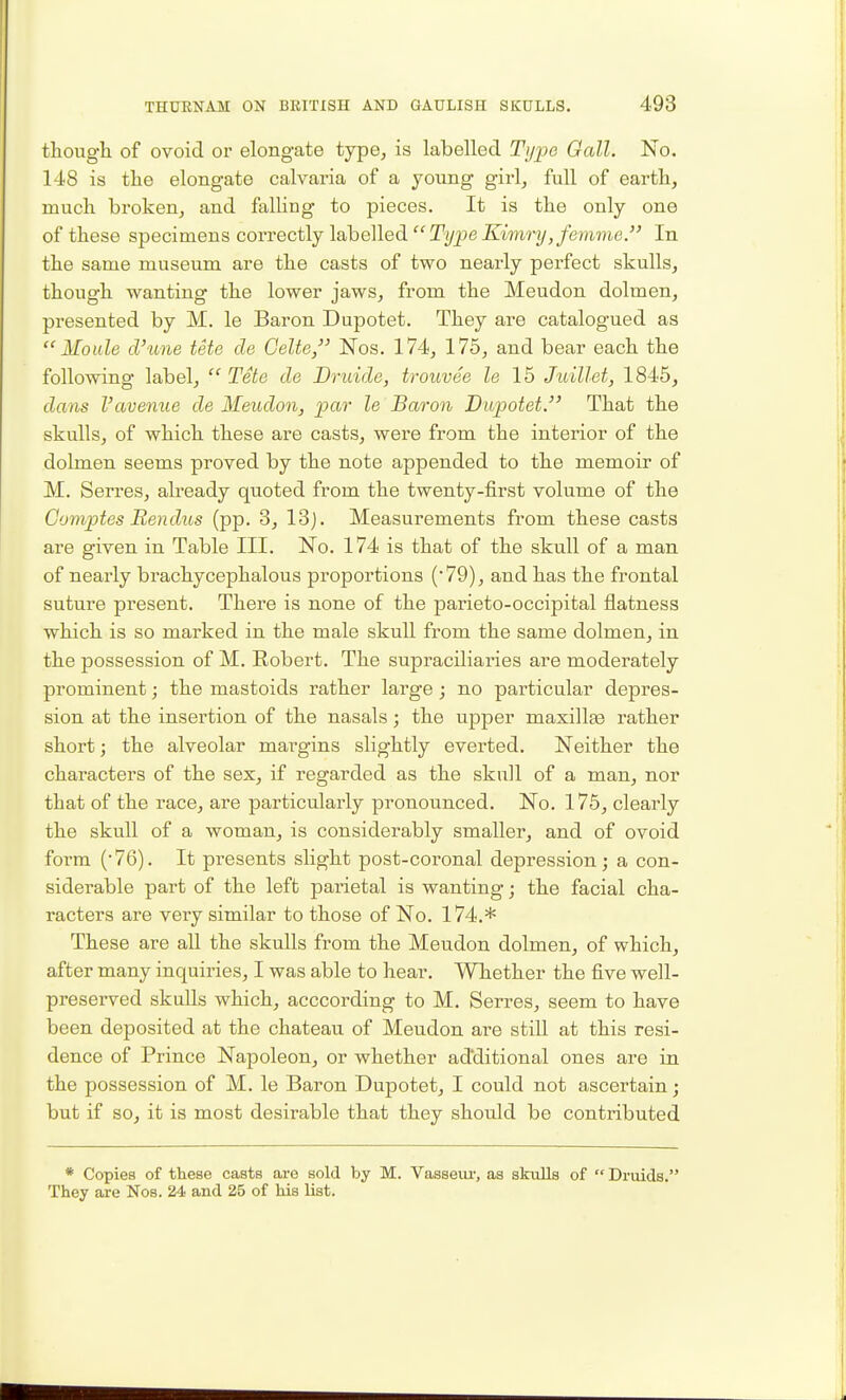 thougli of ovoid or elongate type, is labelled Type Gall. No. 148 is the elongate calvaria of a young girl, full of earth, much broken, and falling to pieces. It is the only one of these specimens coi-rectly labelled Ti/peX'imi'?/,/e?)M?i,e. In the same museum are the casts of two nearly perfect skulls, though wanting the lower jaws, from the Meudon dolmen, presented by M. le Baron Dupotet. They are catalogued as  Mo ale cVune tete cle Gelte, Nos. 174, 175, and bear each the following label,  Tete cle Druide, trouvee le 15 Juillet, 1845, dans Vavenue de Meudon, par le Baron Dupotet, That the skulls, of which these are casts, were from the interior of the dolmen seems proved by the note appended to the memoir of M. Serres, already quoted from the twenty-first volume of the Gomptes Rendus (pp. 3, 13j. Measurements from these casts are given in Table III. No. 174 is that of the skull of a man of nearly brachycephalous proportions ('79), and has the frontal suture present. There is none of the parieto-occipital flatness which is so marked in the male skull from the same dolmen, in the possession of M. Robert. The supraciliaries are moderately prominent; the mastoids rather large; no particular depres- sion at the insertion of the nasals; the upper maxillae rather short; the alveolar margins slightly everted. Neither the characters of the sex, if regarded as the skull of a man, nor that of the race, are particularly pronounced. No. 175, clearly the skull of a woman, is considerably smaller, and of ovoid form (76). It presents slight post-coronal depression; a con- siderable part of the left parietal is wanting; the facial cha- racters are very similar to those of No. 174.* These are aU the skulls from the Meudon dolmen, of which, after many inquiries, I was able to hear. Whether the five well- preserved skulls which, acccording to M. Serres, seem to have been deposited at the chateau of Meudon are still at this resi- dence of Prince Napoleon, or whether additional ones are in the possession of M. le Baron Dupotet, I could not ascertain; but if so, it is most desirable that they should be contributed * Copies of these casts are sold by M. Vasseui-, as skulls of Druids.' They are Nos. 24 and 25 of his list.