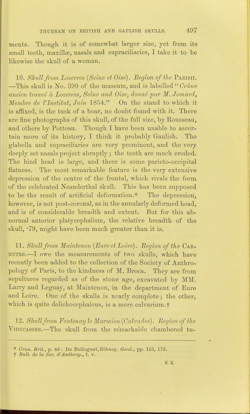 ments. Though it is of somewhat larger size, yet from its small teeth, masilla3, nasals and supraciliaries, I take it to be likewise the skull of a woman. 10. Skull from Lozerres [Seine et Oise). Region of the Parish. —This skull is No. 390 of the museum, and is labelled  (7ra7ie ancien trouve a Lozerres, Seine and Oise, donne ]par M. Jomard, Membre de I'lnstitut, Jidn 1854.- On the stand to which it is aflfixed, is the tusk of a boar, no doubt found with it. There are fine photographs of this skull, of the full size, by Rousseau, and others by Potteau. Though I have been unable to ascer- tain more of its history, I think it probably Graulish. The glabella and supraciliaries are very prominent, and the very deeply set nasals project abruptly; the teeth are much eroded. The liind head is large, and there is some parieto-occipital flatness. The most remarkable feature is the very extensive depression of the centre of the frontal, which rivals the form of the celebrated Neanderthal skull. This has been supposed to be the result of artificial deformation.* The depression, however, is not post-coronal, as in the annularly deformed head, and is of considerable breadth and extent. But for this ab- normal anterior platycephalism, the relative breadth of the skull, 79, might have been much greater than it is. 11. Sliull from Maintenon {Euj-e et Loire). Region of the Car- NUTES.—owe the measurements of two skulls, which have recently been added to the collection of the Society of Anthro- pology of Paris, to the kindness of M. Broca. They are from sepultures regarded as of the stone age, excavated by MM. Larry and Leguay, at Maintenon, in the department of Eure and Loire. One of the skulls is nearly complete; the other, which is quite dolichocephalous, is a mere calvarium.f 12. Skull from Fontenay le Marmion {Calvados). Region of the ViDUCASSES.—The skull from the remarkable chambered tu- • Cran. Brit., p. 43 : De 'B<3W.og\xei,Ethnog. Gaul., pp. 155, 173. t BulU de la Soc. d'Anthrop., t. v. K K
