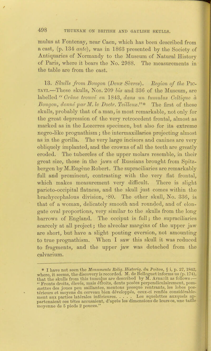mulus at Fontenay, near Caen, whicli has been described from a castj (p. 134 ante), was in 1863 presented by the Society of Antiquaries of Normandy to the Museum of Natural History of Paris, where it bears the No. 2988. The measurements in the table are from the cast. 13. SImHs from Bougon {Deux Sevres). Region of the Pic- TAVI.—These skulls, Nos. 209 his and 336 of the Museum, are labelled  Crane trouve en 1843, dans un tttmulics Celtique a Bougon, clonne par M. le Docir. Teilleux.^ The first of these skulls, probably that of a man, is most remarkable, not only for the great depression of the very retrocedent frontal, almost as marked as in the Lozerres specimen, but also for its extreme negro-like prognathism; the intermaxillaries projecting almost as in the gorilla. The very large incisors and canines are very obliquely implanted, and the crowns of all the teeth are greatly eroded. The tubercles of the upper molars resemble, in their great size, those in the jaws of Russians brought from Spitz- bergen by M.Eugene Robert. The supraciliaries are remarkably full and prominent, contrasting with the very flat frontal, which makes measurement very difl[icult. There is slight parieto-occipital flatness, and the skull just coines within the brachycephalous division, 'SO. The other skull, No. 336, is that of a woma,n, delicately smooth and rounded, and of elon- gate oval proportions, very similar to the skulls from the long- barrows of England. The occiput is full; the supraciliaries scarcely at all project; the alveolar margins of the upper jaw are short, but have a slight pouting eversion, not amounting to true prognathism. When I saw this skull it was reduced to fragments, and the upper jaw was detached from the calvarium. * I have not seen tte Monuments Belig. Historiq. du Poitou, § i, p. 27,1842, where, it seems, the discovery is recorded. M. de Belloguet informs us (p. 174), that the skulls from this tumulus are described by M. Arnav'lt as follows:—  Fronts droits, cleves, mais etroits, dents posees perpendiculairement, pom- mettes des joues peu saUlanteg, mentons presque rentrants, les lobes pos- terieurs et moyens du cerveau bien developpes, ceux-ci renfles considerable- ment aux parties laterales infcrieures Les squelettes auxquels ap- partenaient ces tetes accusaient, d'apr^s les dimensions de leui-s os, une taillo moyenne de 5 pieds 2 pouces.