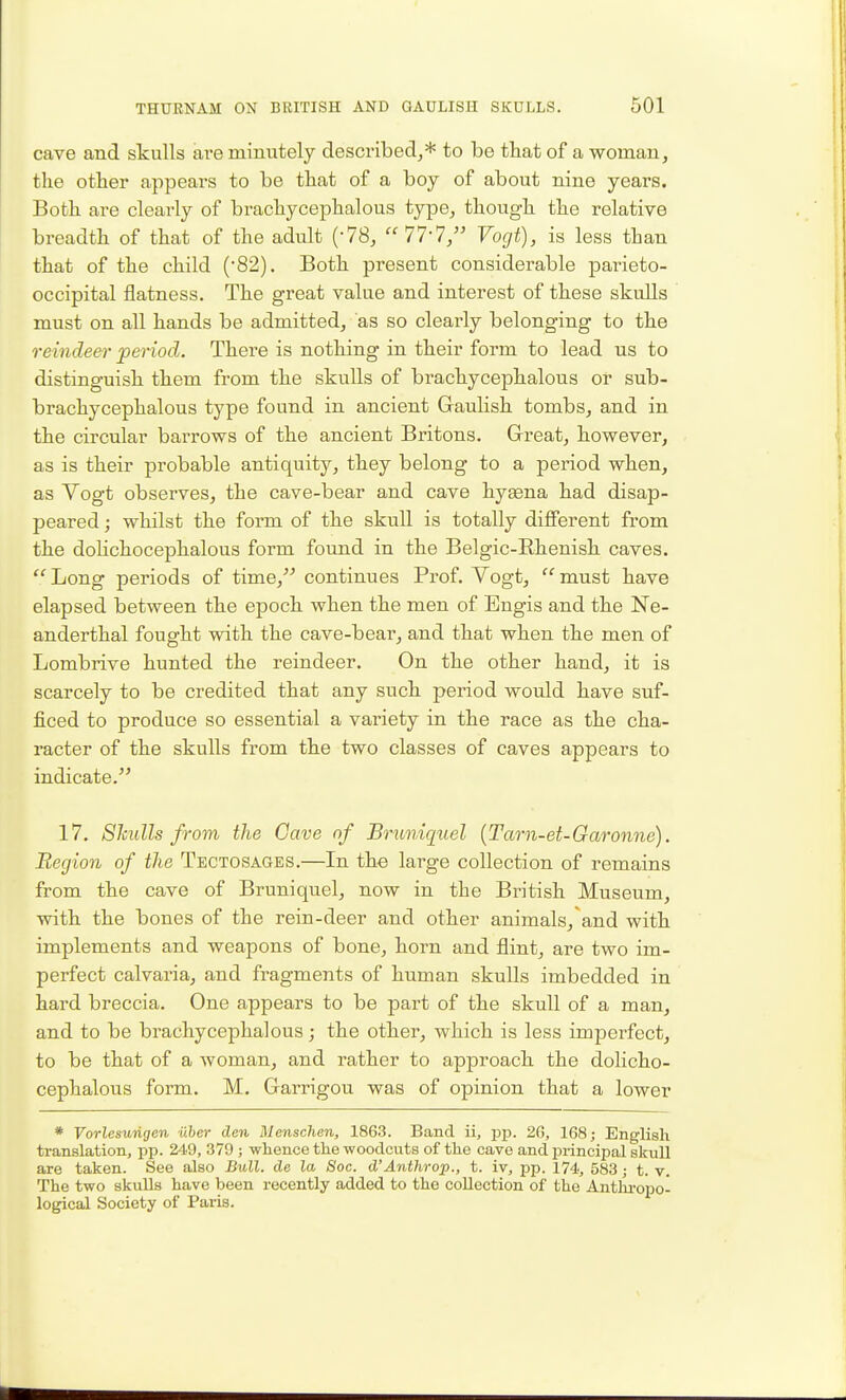 cave and skulls are minutely described^* to be that of a woman, the other appears to be that of a boy of about nine years. Both are clearly of brachycephalous type, though the relative breadth of that of the adult (-78, 77-7, Vogt), is less than that of the child (82). Both present considerable parieto- occipital flatness. The great value and interest of these skulls must on all hands be admitted, as so clearly belonging to the reindeer period. There is nothing in their form to lead ns to distinguish them from the skulls of brachycephalous or sub- brachycephalous type found in ancient Gaulish tombs, and in the circular barrows of the ancient Britons. Great, however, as is their probable antiquity, they belong to a period when, as Vogt observes, the cave-bear and cave hyaena had disap- peared ; whilst the form of the skull is totally different from the doHchocephalous form found in the Belgic-Rhenish caves.  Long periods of time, continues Prof. Vogt,  must have elapsed between the epoch when the men of Engis and the Ne- anderthal fought with the cave-bear, and that when the men of Lombrive hunted the reindeer. On the other hand, it is scarcely to be credited that any such period would have suf- ficed to produce so essential a variety in the race as the cha- racter of the skulls from the two classes of caves appears to indicate. 17. Shulls from the Gave nf Brimicpiel {Tarn-et-Garonne). Region of the Tbctosages.—In tho large collection of remains from the cave of Bruniquel, now in the British Museum, with the bones of the rein-deer and other animals,'and with implements and weapons of bone, horn and flint, are two im- perfect calvaria, and fragments of human skulls imbedded in hard breccia. One appears to be part of the skull of a man, and to be brachycephalous; the other, which is less imperfect, to be that of a woman, and rather to approach the doHcho- cephalous form. M. Garrigou was of opinion that a lower * Vorlesurigen uber den Menschen, 1863. Band ii, -pp. 20, 168; English translation, pp. 249, 379 ; whence the woodcuts of the cave and principal skull are taken. See also Bull, de la Soc. d'Anihrop., t. iv, pp. 174, 583; t. v. The two skulls have been recently added to the collection of the Anthi-opo- logical Society of Paris.