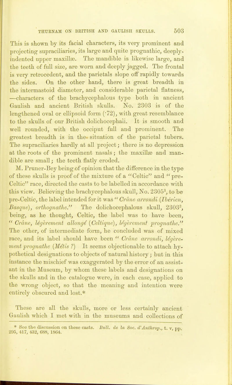 This is shown by its facial characters, its veiy prominent and projecting supraciliarieSj its large and quite prognathic, deeply- iudented upper maxillEe. The mandible is Hkewise large, and the teeth of full size, are worn and deeply jagged. The frontal is veiy retrocedent, and the parietals slope off rapidly towards the sides. On the other hand, there is great breadth in the intermastoid diameter, and considerable parietal flatness, —characters of the brachycephalous type both in ancient Gaulish and ancient British skulls. No. 2303 is of the lengthened oval or ellipsoid form ('72), with great I'esemblance to the skulls of our British dolichocephaii. It is smooth and weU rounded, with the occiput full and prominent. The gi*eatest breadth is in the- situation of the parietal tubers. The supraciliaries hardly at all project; there is no depression at the roots of the prominent nasals; the maxillae and man- dible are small; the teeth flatly eroded. M. Pruner-Bey being of opinion that the difierence in the type of these skulls is proof of the mixture of a Celtic'^ and pre- Celtic race, directed the casts to be labelled in accordance with this view. Believing the brachycephalous skull, No. 2305^, to be pre-Celtic, the label intended for it was  Crane arrondi {Iherien, Basqite), orthognathe. The doHchocephalous skuH, 2303^, being, as he thought, Celtic, the label was to have been,  Crane, legerement allong^ {Celtiqiie), legerement prognathe. The other, of intermediate form, he concluded was of mixed race, and its label should have been  Crane arrondi, legere- ment 'prognathe {M4tis ?) It seems objectionable to attach hy- pothetical designations to objects of natural history; but in this instance the mischief was exaggerated by the error of an assist- ant in the Museum, by whom these labels and designations on the skulls and in the catalogue were, in each case, applied to the wrong object, so that the meaning and intention were entirely obscured and lost.* These are all the skulls, more or less certainly ancient Gaulish which I met with in the museums and collections of * See the discussion on these casts. Bull, de la Soc. d'Anthrop., t v 295, 417, 432, 688, 1864.