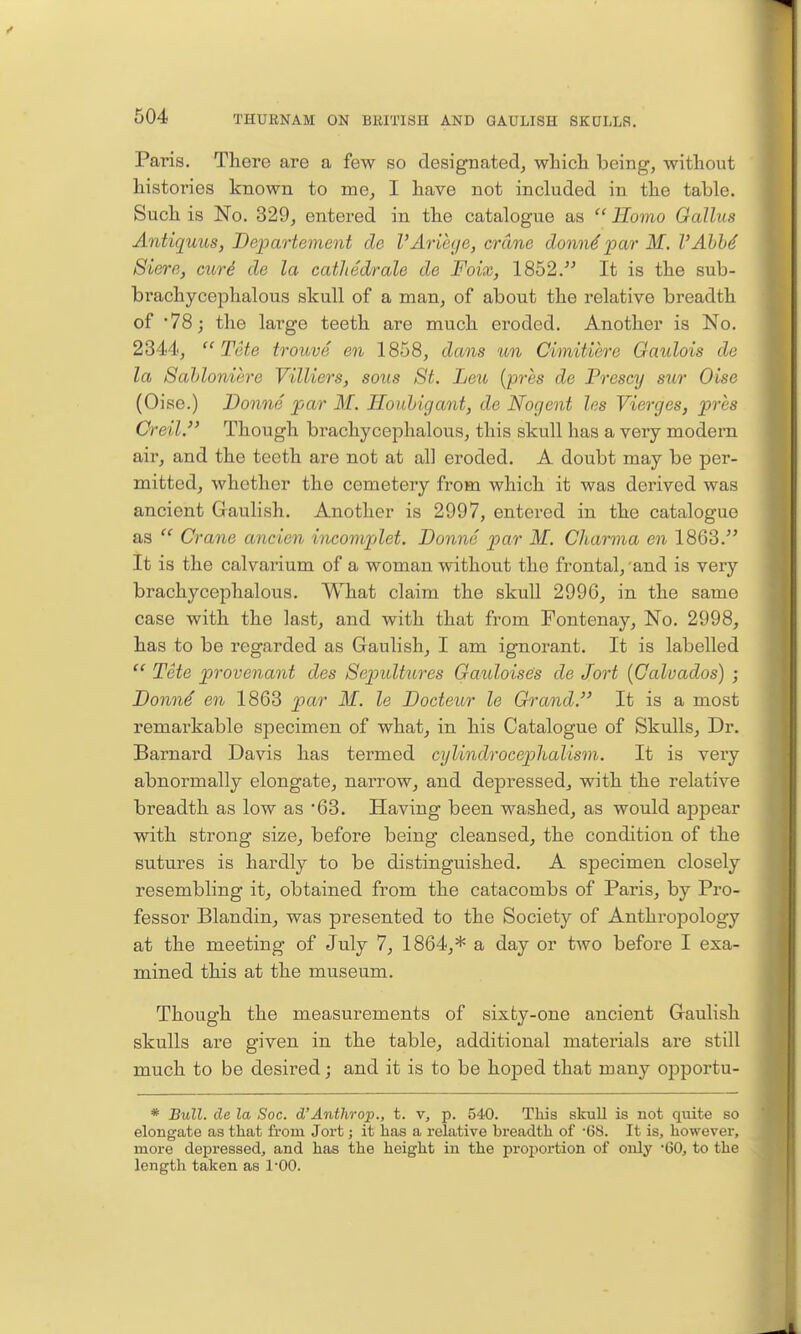 Paris. There are a few so designated^ whicli being, -without histories known to me, I have not included in the table. Such is No. 329, entered in the catalogue as  Homo Gallus Antiquus, Bepartevient de I'Ariege, crane donn^par M. VAhM Siere, curi de la catliedrale de Foix, 1852. It is the sub- brachycephalous skull of a man, of about the relative breadth of 78; the large teeth are much eroded. Another is No. 2344, Tote trouve en 1858, dans un Cimitiere Gaulois da la Sahloniere Villiers, soiis St. Leu {pi'hs de Presey sur Oise (Oise.) Donne par M. Ilonhigant, de Nogent les Vierges, prhs Creil. Though brachycephalous, this skull has a very modern air, and the teeth are not at all eroded. A doubt may be per- mitted, whether the cemetery from which it was derived was ancient Gaulish. Another is 2997, entered in the catalogue as  Crane ancien incomplet. Bonne par M. Cliarma en 1863. It is the calvarium of a woman without the frontal, and is very brachycephalous. What claim the skull 2996, in the same case with the last^ and with that from Fontenay, No. 2998, has to be regarded as Gaulish, I am ignorant. It is labelled  Tete provenant des Sepultures Gauloise's de Jort {Calvados) ; Donn^ en 1863 par M. le Bocteur le Grand. It is a most remarkable specimen of what^ in his Catalogue of Skulls, Dr. Barnard Davis has termed cylindrocephalism. It is very abnormally elongate, narrow, and depressed, with the relative breadth as low as 63. Having been washed, as would appear with strong size, before being cleansed, the condition of the sutures is hardly to be distinguished. A specimen closely resembling it, obtained from the catacombs of Paris, by Pro- fessor Blandin, was presented to the Society of AnthroiDology at the meeting of July 7, 1864,* a day or two before I exa- mined this at the museum. Though the measurements of sixty-one ancient Gaulish skulls are given in the table, additional materials are still much to be desired; and it is to be hoped that many opportu- * Bull, de la Soc. d'Anthrop., t. v, p. 540. This skull is not quite so elongate as that from Jort; it has a relative breadth of -68. It is, however, more depressed, and has the height in the proi^ortion of only 60, to the length taken as I'OO.