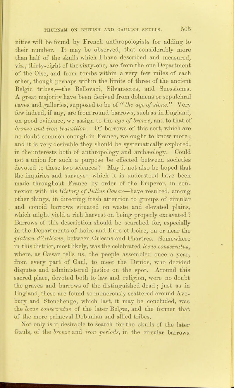 nities will be found by French anthropologists for adding to their number. It may be observed, that considerably more than half of the skulls which I have described and measured, viz., thirty-eight of the sixty-one, are from the one Department of the Oise, and from tombs within a very few miles of each other, though perhaps within the limits of three of the ancient Belgic tribes,—the Bellovaci, Silvanectes, and Suessiones. A great majority have been derived from dolmens or sepulchral caves and galleries, supposed to be of  the age of stone. Very few indeed, if any, are from round barrows, such as in England, on good evidence, we assign to the age of hronze, and to that of bronze and iron transition. Of barrows of this sort, which are no doubt common enough in France, we ought to know more ; and it is very desirable they should be systematically explored, in the-interests both of anthropology and arcliEsology. Could not a union for such a purpose be effected between societies devoted to these two sciences ? May it not also be hoped that the inquiries and surveys—which it is understood have been made throughout France by order of the Emperor, in con- nexion with his History of Julius Gcesar—^have resulted, among other things, in directing fresh attention to groups of circular and conoid barrows situated on waste and elevated plains, which might yield a rich harvest on being properly excavated ? Barrows of this description should be searched for, especially in the Departments of Loire and Euro et Loire, on or near the plateaio d'Orleans, between Orleans and Chartres. Somewhere in this district, most likely, was the celebrated locus consccrat^is, where, as Ctesar tells us, the people assembled once a year, from every part of Gaul, to meet the Druids, who decided disputes and administered justice on the spot. Around this sacred place, devoted both to law and religion, were no doubt the graves and barrows of the distinguished dead; just as in England, these are found so numerously scattered around Ave- bury and Stonehenge, which last, it may be concluded, was the locus consecratus of the later Belgee, and the former that of the more primeval Dobunian and allied tribes. Not only is it desirable to search for the skulls of the later Gauls, of the bronze and iron periods, in the circular barrows