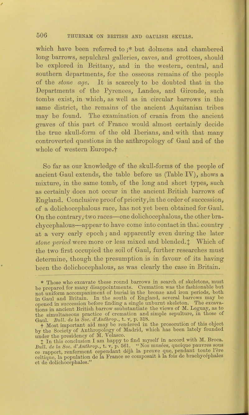 which have been referred to ;* but dolmens and chambered long barrows, sepulchral galleries^ caves, and grottoes, should be explored in Brittany, and in the western, central, and southern departments, for the osseous remains of the people of the stone age. It is scarcely to be doubted that in the Departments of the Pyrenees, Landes, and Gironde, such tombs exist, in which, as well as in circular barrows in the same district, the remains of the ancient Aquitanian tribes may be found. The examination of crania from the ancient graves of this part of France would almost certainly decide the true skull-form of the old Iberians, and with that many controverted questions in the anthropology of Gaul and of the whole of western Europe,f So far as our knowledge of the skull-forms of the people of ancient Gaul extends, the table before us (Table IV), shows a mixture, in the same tomb, of the long and short types, such as certainly does not occur in the ancient British barrows of England. Conclusive proof of priority, in the order of succession, of a dolichocephalous race, has not yet been obtained for Gaul. On the contrary, two races—one dolichocephalous, the other bra- chycephalous—appear to have come into contact in tha'^ country at a very early epoch; and apparently even during the later stone period were more or less mixed and blended. J Which of the two first occupied the soil of Gaul, further researches must determine, though the presumption is in favour of its having been the dolichocephalous, as was clearly the case in Britain. * Those who excavate these round harrows in search of skeletons, must be prepared for many disappointments. Cremation was the fashionable but not uniform accompaniment of burial in the bronze and h-on periods, both in Gaul and Britain. In the south of England, several barrows may be opened in succession before finding a single unburnt skeleton. The excava- tions in ancient British barrow ssubstantiate the views of M. Leguay, as to the simultaneous practice of cremation and simple sepultui-e, in those of Gaul. Bull, de la Soc. d'Anthrop., t. v, p. 318. f Most important aid may be rendered in the prosecution of this object by the Society of Anthropology of Madrid, which has been lately founded under the presidency of M. Velasco. t In this conclusion I am happy to find myself m accord with M. Broca. Bull, de la Soc. d'Anthrop., t. v, p. 561.  Nos musces, quoique pauvres sous ce rapport, renferment cependant dcj^ la preuve que, pendant toute I'ere celtiquo, la population de la France se composait i\ la fois de brachycephales ot de dolichocephales.