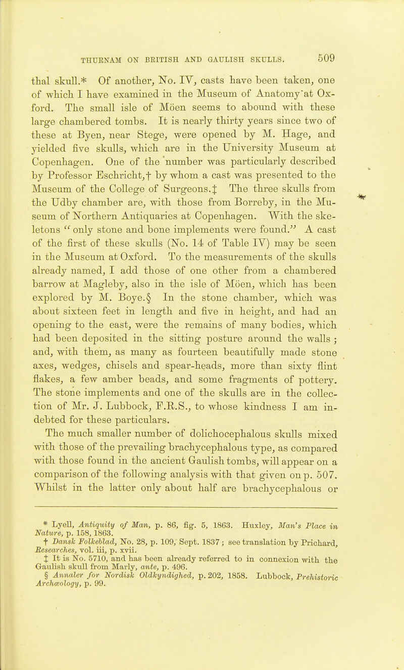 thai skull.* Of another, No. IV, casts have been taken, one of wMck I have examined in the Museum of Anatomyat Ox- ford. The small isle of Moen seems to abound with these large chambered tombs. It is nearly thirty years since two of these at Byen, near Stege, were opened by M. Hage, and yielded five skulls, which are in tbe University Museum at Copenhagen. One of the number was particularly described by Professor Eschricht,t by whom a cast was presented to the Museum of the College of Surgeons. J Th.e three skulls from the Udby chamber are, with, those from Borreby, in the Mu- seum of Northern Antiquaries at Copenhagen. Witb tlie ske- letons  only stone and bone implements were found.^-' A cast of the first of these skulls (No. 14 of Table IV) may be seen in the Museum at Oxford. To the measurements of the skulls already named, I add tkose of one otker from a chambered barrow at Magleby, also in the isle of Moen, which h.as been explored by M. Boye.§ In th.e stone chamber, which, was about sixteen feet in length, and five in beigbt, and had an opening to the east, were the remains of many bodies, which, had been deposited in the sitting posture around the walls ; and, with them, as many as fourteen beautifully made stone axes, wedges, chisels and spear-heads, more than sixty flint flakes, a few amber beads, and some fragments of pottery. The stone implements and one of the skulls are in the collec- tion of Mr. J. Lubbock, F.E.S., to whose kindness I am in- debted for these particulars. The much smaller number of dolichocephalous skulls mixed with those of the prevailing brachycephalous type, as compared with those found in the ancient Graulish tombs, will appear on a comparison of the following analysis with that given on p. 507. Whilst in the latter only about half are brachycephalous or * Lyell, Antiquity of Man, p. 86, fig. 5, 1863. Huxley, Man's Place in Nature, p. 158, 1863. t Dansk FollceUad, 'No. 28, p. 109,' Sept. 1837; see translation by Prichard, Researches, vol. iii, p. xvii. X It is No. 5710, and has been already referred to in connexion with the Gaulish skull from Marly, ante, p. 496. § Annaler for Nordisk Oldkyndighed, p. 202, 1858. Lubbock, Prehistoric Archaeology, p. 99.