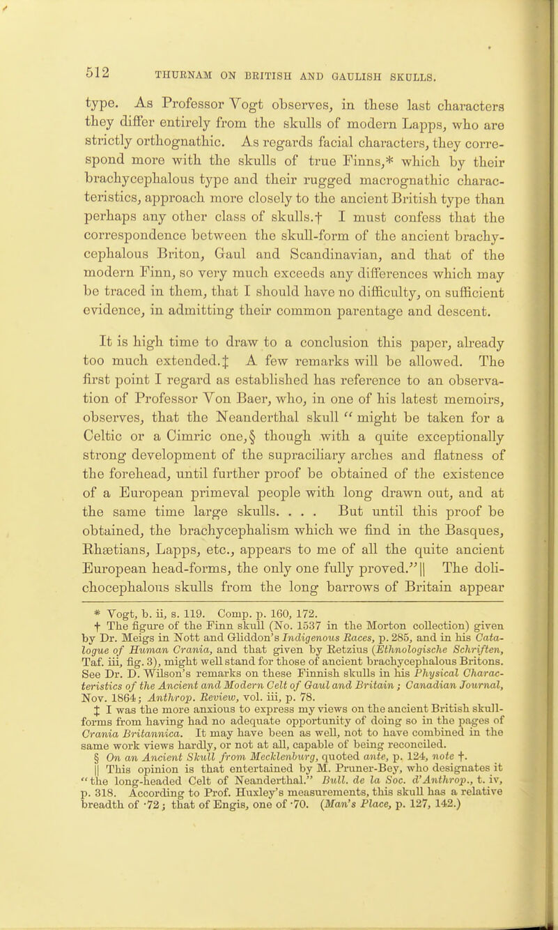 type. As Professor Vogt observes, in tliese last cliaracters they differ entirely from the skulls of modern Lapps, who are strictly orthognathic. As regards facial characters, they corre- spond more with the skulls of true Finns,* which by their brachycephalous type and their rugged macrognathic charac- teristics, approach more closely to the ancient British type than perhaps any other class of skulls.f I must confess that the correspondence between the skull-form of the ancient brachy- cephalous Briton, Gaul and Scandinavian, and that of the modern Finn, so very much exceeds any differences which may be traced in them, that I should have no difficulty, on sufficient evidence, in admitting their common parentage and descent. It is high time to draw to a conclusion this paper, already too much extended. J A few remarks will be allowed. The first point I regard as established has reference to an observa- tion of Professor Von Baer, who, in one of his latest memoirs, observes, that the Neanderthal skull might be taken for a Celtic or a Cimric one,§ though with a quite exceptionally strong development of the sujDraciliary arches and flatness of the forehead, until further proof be obtained of the existence of a European primeval people with long drawn out, and at the same time large skulls. ... But until this proof be obtained, the brachycephalism which we find in the Basques, E-hgetians, Lapps, etc., appears to me of all the quite ancient European head-forms, the only one fully proved.^- || The doli- chocephalous skulls from the long barrows of Britain appear * Vogt, b. ii, s. 119. Comp. p. 160, 172. t The figure of the Finn skull (No. 1537 in the Morton collection) given by Dr. Meigs in Nott and Gliddon's Indigenous Races, p. 285, and in his Cata- logue of Human Crania, and that given by Retzius {Ethnologische Schriften, Taf. iii, fig. 3), might well stand for those of ancient brachycej)halous Britons. See Dr. D. Wilson's remarks on these Finnish skulls in his Physical Charac- teristics of the Ancient and Modern Celt of Gaul and Britain ; Canadian Journal, Nov. 1864; Anthrop. Review, vol. iii, p. 78. J I was the more anxious to exfiress my views on the ancient British skull- forms from having had no adequate opportunity of doing so in the pages of Crania Britannica. It may have been as well, not to have combined in the same work views hardly, or not at all, capable of being reconciled. § On an Ancient Skull from Mecldenhurg, quoted ante, p. 124, note f. II This opinion is that entertained by M. Pruner-Bey, who designates it the long-headed Celt of Neanderthal. Bull, de la Soc. d'Anthrop., t. iv, p. 318. According to Prof. Huxley's measurements, this skuU has a relative breadth of -72; that of Engis, one of -70. {Man's Place, p. 127, 142.)