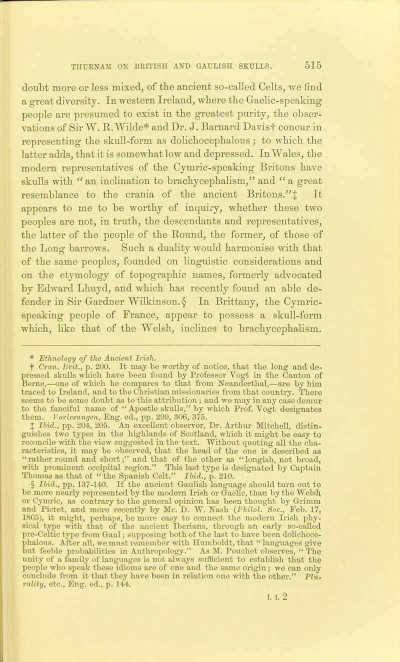 doubt more or less mixed, of the ancient so-called Colts, we find a great diversity. In western Ireland, where the Gaelic-speaking people are presumed to exist in the greatest purity, the obser- vations of Sir W. E.Wilde* and Dr. J. Barnard Davisf concur in representing the skull-form as dolichocephalous; to which the latter adds, that it is somewhat low and depressed. In Wales, the modern representatives of the Cymric-speaking Britons have skulls with  an inclination to brachycephalism, and  a great resemblance to the crania of the ancient Britons.f It appears to me to be worthy of inquiry, whether these two peoples are not, in truth, the descendants and representatives, the latter of the people of the Eound, the former, of those of the Long barrows. Such a duality would harmonise with that of the same peoples, founded on linguistic considerations and on the etymology of topographic names, formerly advocated by Edward Lhuyd, and which has recently found an able de- fender in Sir Gardner Wilkinson. § In Brittany, the Cymric- speaking people of France, appear to possess a skuU-form which, Hke that of the Welsh, inclines to brachycephalism. * Ethnology of the Ancient Irish. t Cran. Brit., p. 200. It may be worthy of notice, that the long and de- pressed skiills wlaich have been found by Professor Vogt in the Canton of Beme,—one of which he compares to that from Neanderthal,—are by him traced to Ireland, and to the Christian missionaries from that country. There seems to be some doubt as to this attribution; and we may in any case demur to the fanciful name of  Apostle skulls, by which Prof. Vogt designates them. Vorlesungen, Eng. ed., pp. 299, 306, 375. X Ibid., pp. 204, 205. An excellent observer. Dr. Ai'thm* Mitchell, distin.. guishes two types in the highlands of Scotland, which it might be easy to reconcile with the view suggested in the text. Without quoting all the cha- racteristics, it may be observed, that the head of the one is described as  rather round and short; and that of the other as  longish, not broad, with promiuent occipital region. This last type is designated by Captain Thomas as that of  the Spanish Celt. Ihid., p. 210. § Ibid., pp. 137-140. If the ancient Gaulish language should turn out to be more nearly represented by the modem Irish or Gaelic, than by the Welsh or Cymric, as contrary to the general opinion has been thought by Grimm and Pictet, and more recently by Mr. D. W. Nash {Philol. Soc, Feb. 17, 1865), it might, perhaps, be more easy to connect the modern Irish phy- sical type with that of the ancient Iberians, tlu-ough an early so-called pre-Celtic type from Gaul; supposing both of the last to have been dolichoce- phalous. After all, we must remember with Humboldt, that languages give but feeble probabilities in Anthropology. As M. Pouchct observes,  The unity of a family of languages is not always sufficient to establish that the people who speak these idioms are of one and the same origin; we can only conclude from it that they have been in relation one with the other. Pitt. rality, etc.. Eng. ed., p. 144. ll2