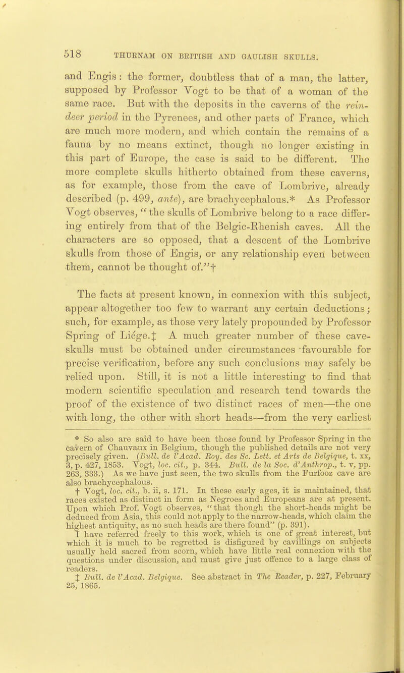 and Engis : the former^ doubtless that of a man, the latter, supposed by Professor Vogt to be that of a woman of the same race. But with the deposits in the caverns of the rein- deer period in the Pyrenees, and other parts of France, which are much more modei'n, and which contain the remains of a fauna by no means extinct, though no longer existing in this part of Europe, the case is said to be different. The more complete skulls hitherto obtained from these caverns, as for example, those from the cave of Lombrive, already described (p. 499, ante), are brachycephalous.* As Professor Vogt observes,  the skulls of Lombrive belong to a race differ- ing entirely from that of the Belgic-Rhenish caves. All the characters are so opposed, that a descent of the Lombrive skulls from those of Engis, or any relationship even between them, cannot be thought of.^'f The facts at present known, in connexion with this subject, appear altogether too few to warrant any certain deductions; such, for example, as those very lately propounded by Professor Spring of Liege. J A much greater number of these cave- skulls must be obtained under circumstances -favourable for precise verification, before any such conclusions may safely be relied upon. Still, it is not a little interesting to find that modern scientific speculation and research tend towards the proof of the existence of two distinct races of men—the one with long, the other with short heads—from the very earliest * So also are said to have been those found by Professor Sj^ring in tbe cavern of Cbauvaux in Belgium, though the published details are not very precisely given. (Dull, de I'Acad. Roy. des Sc. Lett, et Arts de Belgique, t. xs, 3, p. 427, 1853. Vogt, loc. cit., p. 344. Bull, de la Soc. d'Anthrop., t. v, pp. 263, 333.) As we have just seen, the two skulls fi-om the Fm-fooz cave are also brachycephalous. f Vogt, loc. cit., b. ii, s. 171. In these early ages, it is maintained, that races existed as distinct in form as Negroes and Eui-opeans are at present. Upon which Prof. Vogt observes, that though the short-heads might be deduced from Asia, this could not apply to the narrow-heads, which claim the highest antiquity, as no such heads are there found (p. 391). I have referred fi-eely to this work, which is one of great interest, but which it is much to be regretted is disfigured by cavillings on subjects usually held sacred from scorn, which have little real connexion with the questions under discussion, and must give just offence to a lai-ge class of readers. I Bull, de I'Acad. Belgique. See abstract in The Reader, p. 227, February 25, 1865.