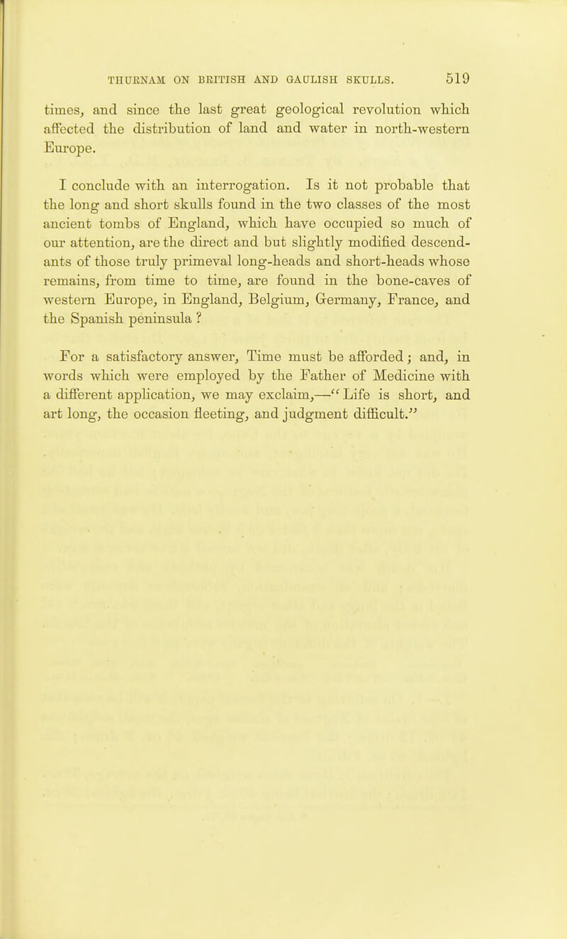 times, and since the last great geological revolution wliicli affected the distribution of land and water in north-western Europe. I conclude with an interrogation. Is it not probable that the long and short skulls found in the two classes of the most ancient tombs of England, which have occupied so much of our attention, are the direct and but slightly modified descend- ants of those truly primeval long-heads and short-heads whose remains, from time to time, are found in the bone-caves of western Europe, in England, Belgium, G-ermany, France, and the Spanish peninsula ? For a satisfactory answer. Time must be afforded; and, in words which were employed by the Father of Medicine with a different application, we may exclaim,—'''Life is short, and art long, the occasion fleeting, and judgment difficult.