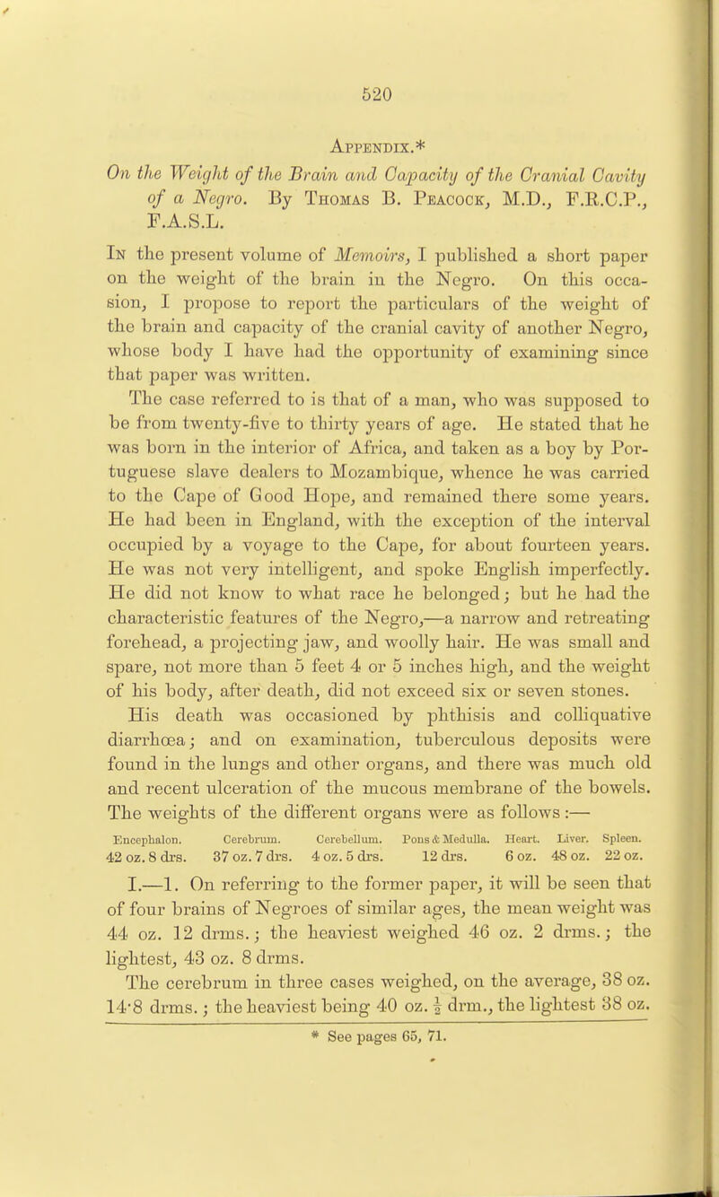 Appendix.* On the Weight of the Brain and Capacity of the Cranial Cavity of a Negro. By Thomas B. Peacock, M.D., F.R.C.P., F.A.S.L. In the present volume of Memoirs, I published a short paper on the weight of the brain in the Negro. On this occa- sion, I propose to report the particulars of the weight of the brain and capacity of the cranial cavity of another Negro, whose body I have had the opportunity of examining since that paper was written. The case referred to is that of a man, who was supposed to be from twenty-five to thirty years of age. He stated that he was born in the interior of Africa, and taken as a boy by Por- tuguese slave dealers to Mozambique, whence he was carried to the Cape of Good Hope, and remained there some years. He had been in England, with the exception of the interval occupied by a voyage to the Cape, for about fourteen years. He was not very intelligent, and spoke English imperfectly. He did not know to what race he belonged; but he had the characteristic features of the Negro,—a narrow and retreating forehead, a projecting jaw, and woolly hair. He was small and spare, not more than 5 feet 4 or 5 inches high, and the weight of his body, after death, did not exceed six or seven stones. His death was occasioned by phthisis and colliquative diarrhoea; and on examination, tuberculous deposits were found in the lungs and other organs, and there was much old and recent ulceration of the mucous membrane of the bowels. The weights of the different organs were as follows:— Encephalon. Cerebrum. Cerebellum. Pons & Medulla. Heart. Liver. Spleen. 42oz. 8drs. 37oz. 7drs. 4 oz. 5 drs. 12di-s. 6 oz. 48 oz. 22 oz. I.—1. On referring to the former paper, it will be seen that of four brains of Negroes of similar ages, the mean weight was 44 oz. 12 drms.; the heaviest weighed 46 oz. 2 drms.; the lightest, 43 oz. 8 drms. The cerebrum in three cases weighed, on the average, 38 oz. 14-8 drms.; the heaviest being 40 oz. f drm., the lightest 88 oz. * See pages 65, 71.