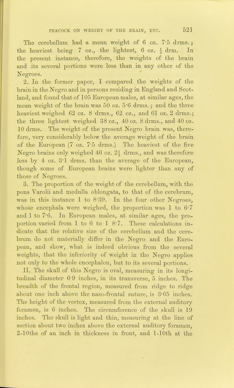 Tlie cerebellum liad a mean weiglit of 6 oz. 7'5 drms.; the heaviest being 7 oz.j the lightest^ 6 oz. | drm. In the present instance, therefore, the weights of the brain and its several portions were less than in any other of the Negroes. 2. In the former paper, I compared the weights of the brain in the Negro and in persons residing in England and Scot- land, and found that of 105 European males, at similar ages, the mean weight of the brain was 50 oz. 5*6 drms.; and the three heaviest weighed 62 oz. 8 drms., 62 oz., and 61 oz. 2 drms.; the three lightest weighed 38 oz., 40 oz. 8 drms., and 40 oz. 10 drms. The weight of the present Negro brain was, there- fore, very considerably below the average weight of the brain of the European (7 oz. 7*5 drms.) The heaviest of the five Negro brains only weighed 46 oz. 2^ drms., and was therefore less by 4 oz. 3*1 drms. than the average of the European, though some of European brains were lighter than any of those of Negroes. 3. The proportion of the weight of the cerebellum, with the pons Varolii and medulla oblongata, to that of the cerebrum, was in this instance 1 to 8'39. In the four other Negroes, whose encephala were weighed, the proportion was 1 to 6*7 and 1 to 76. In European males, at similar ages, the pro- portion varied from 1 to 6 to 1 8'7. These calculations in- dicate that the relative size of the cerebellum and the cere- brum do not materially differ in the Negro and the Euro- pean, and show, what is indeed obvious from the several weights, that the inferiority of weight in the Negro apphes not only to the whole encephalon, but to its several portions. II. The skuU of this Negro is oval, measuring in its longi- tudinal diameter 6*9 inches, in its transverse, 5 inches. The breadth of the frontal region, measured from ridge to ridge about one inch above the naso-frontal suture, is 3'65 inches. The height of the vertex, measured from the external auditory foramen, is 6 inches. The circumference of the skull is 19 inches. The skull is light and thin, measuring at the line of section about two inches above the external auditory foramen, 2-lOths of an inch in thickness in front, and 1-lOth at the