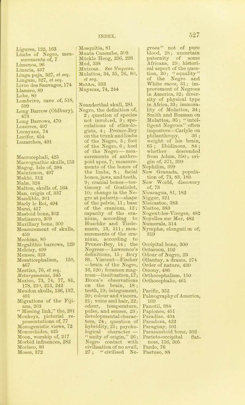 Ligiu-es, 122, 163 Limbs of Negro, mea- surements of, 7 Limenos, 96 Linai'ia, 437 Linga puja, 327, et seq. Lingam, 327, et seq. Livi-e des Sauvages, 174 Llanero, 89 Lobe, 80 Lombrive, cave of, 518, 599 Long Barrow (Oldbiu-y), 473 Long Barrows, 470 Lozerres, 497 Lticayans, 74 Lucifer, 454 Luzarcbes, 491 Macrocepbali, 425 Macrognatbic stalls, 153 Magog, Isle of, 384 Maiatenon, 497 Makbi, 312 MalsB 324 Malto'n, skulls of, 164 Man, origin of, 337 Mandible, 301 Marly le Eoi, 494 Marsi, 417 Mastoid bone, 302 Matiamvo, 309 Maxillary bone, 300 Measurement of skulls, 459 Mecbino, 80 Megalitbic barrows, 129 Meloisy, 499 Menses, 323 Mesaticepbalism, 150, 467 Mestizo, 76, et seq. Meturgemanni, 345 Mexico, 73, 74, 77, 81, 178, 210, 213, 242 Meudon skuUs, 136,137, 491 Migi-ations of tbe Fiji- ans, 203 Missing link, tbe, 281 Monkeys, pictorial re- presentations of, 77 Monogenifitic views, 72 Monorcbides, 425 Moon, worship of, 217 Morbid influences, 282 Morisco, 80 Moses, 372 Moaqiiitia, 81 Muata Cazembe, 309 Miickle Heog, 296, 298 Mud, 338 Muizcas. See Muyscas. Mulattos, 34, 35, 76, 80, et seq. MvWoi, 333 Muyscas, 74, 244 Neanderthal skuU, 281 Negro, the definition of, 2; question of species not involv ed, 3; spe- culations of ethnolo- gists, 4; Pruner-Bey on the trunk and limbs of the Negi-o, 5; foot of tbe Negro, 6; heel of tbe Negi'o — mea- surements of anthro- poid apes, 7; measure- ments of the bones of the limbs, 8 ; facial bones, jaws, and teeth, 9; cranial bones—tes- timony of Gratiolet, 10; change in the Ne- gro at puberty—shape of the pelvis, 11; base of the cranium, 12; capacity of the cra- nium, according to Huschke and Tiede- mann, 13, 511; mea- surements of the cra- nium, according to Pruner-Bey, 14; the Negress— Lawrence's definitions, 15; Bory St. Vincent—Fischer —brain of tbe Negro, 16, 520; foramen mag- num—its situation, 17; Broca's observations on the brain, 18; teeth, 19; integument, 20; coloui- and viscera, 21; voice and hair, 22; odour, temperature, pulse, and senses, 23 ; developmental charac- ters, 24; question of hybridity, 25; psycho- logical character — unity of origin, 26; Negro contact with civilisation of no avail, 27; civilised Ne- gi'oes not of pure blood, 28; uncertaia paternity of some Africans, 29; histori- cal aspect of the ques- tion, 30; equaUty of the Negro and White races, 31; im- provement of Negroes in America, 32; diver- sity of physical type in Africa, 33; immora- lity of Mulattos, 34 J Smith and Bosman on Mulattos, 35; intel- ligent Negroes often impostors—Carlyle on philanthropy, 36 ; weight of his brain, 65 ; libidinous, 84; whether descended from Adam, 350 ; ori- gin of, 371, 399 Nephilim, 399 New Granada, popula- tion of, 73, 83, 183 New World, discovery of, 73 Nicaragua, 81, 182 Nigger, 321 Nisicastoe, 383 Nisitoe, 383 Nogent-les-Vierges, 482 NoyeUes sui- Mer, 482 Numerals, 314 NymphsB, elongation of, 319 Occipital bone, 300 Octaroon, 102 Odour of N egro, 23 OUantay, a drama, 274 Order of nature, 430 OiTouy, 486 Orthocephalism, 150 OrtbocephaHc, 461 Pacific, 352 Palaeography of America, 169 Panotii, 384 Papiones, 451 Paradise, 434 Paradoxa, 422 Paraguay, 101 Paramastoid bone, 302 Paiieto-occipital flat- ness, 156, 305 Pardo, 76 Pastuso, 88