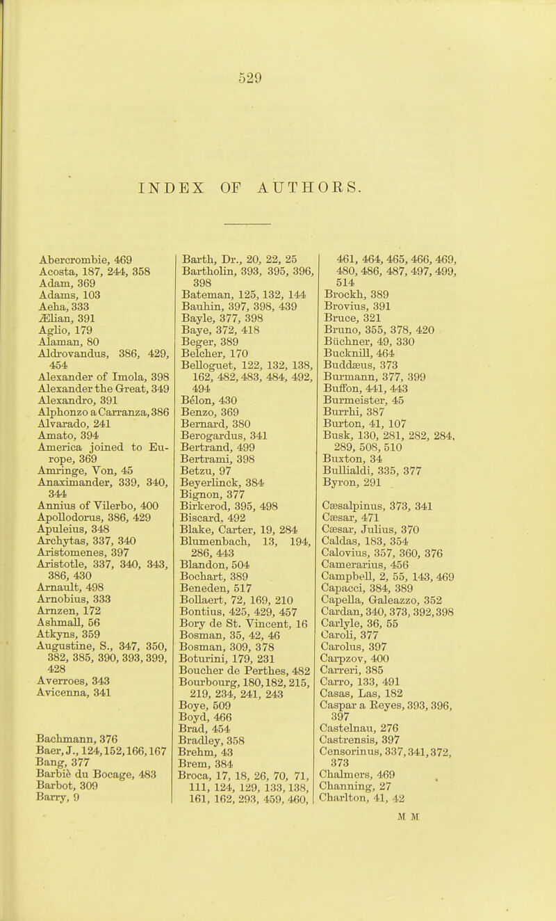 INDEX OF AUTHORS. Abercrombie, 469 Acosta, 187, 244, 358 Adam, 369 Adams, 103 Aeha, 333 iEHan, 391 Aglio, 179 Alaman, 80 Aldi-ovandus, 386, 429, 454 Alexander of Imola, 398 Alexander the Great, 349 Alexandro, 391 Alphonzo a Carranza, 386 Alvarado, 241 Amato, 394 America joined to Eu- rope, 369 Amrrage, Von, 45 Anaximander, 339, 340, 344 Annivis of VUerbo, 400 Apollodonis, 386, 429 Apuleius, 348 Archyt.as, 337, 340 Aristomenes, 397 Aristotle, 337, 340, 343, 386, 430 Arnault, 498 Arnobius, 333 Amzen, 172 Ash mail, 56 Atkyns, 359 Augustine, S., 347, 350, 382, 385, 390, 393, 399, 428 Averroes, 343 Avicenna, 341 Bachmann, 376 Baer,J., 124,152,166,167 Bang, 377 Barbife du Bocage, 483 Barbot, 309 Barry, 9 Earth, Dr., 20, 22, 25 Bartholin, 393, 395, 396, 398 Bateman, 125,132, 144 Bauhin, 397, 398, 439 Bayle, 377, 398 Baye, 372, 418 Beger, 389 Belcher, 170 BeUoguet, 122, 132, 138, 162, 482,483, 484, 492, 494 Belon, 430 Benzo, 369 Bernard, 380 Berogardus, 341 Bertrand, 499 Bertrami, 398 Betzu, 97 Beyerlinck, 384 Bignon, 377 Bii-kerod, 395, 498 Biscai-d. 492 Blake, Carter, 19, 284 Blumenbach, 13, 194, 286, 443 Blandon, 504 Bochart, 389 Beneden, 517 BoUaert, 72, 169, 210 Bontius, 425, 429, 457 Bory de St. Vincent, 16 Bosman, 35, 42, 46 Bosman, 309, 378 Boturini, 179, 231 Boucher de Perthes, 482 Bourbourg, 180,182,215, 219, 234, 241, 243 Boye, 509 Boyd, 466 Brad, 454 Bradley, 358 Brehm, 43 Brem, 384 Broca, 17, 18, 26, 70, 71, 111, 124, 129, 133,138, 161, 162, 293, 459, 460, 461, 464, 465, 466, 469, 480, 486, 487, 497, 499, 514 Brockh, 389 Brovius, 391 Bruce, 321 Bruno, 355, 378, 420 Biichner, 49, 330 Buckmll, 464 Buddseus, 373 Burmann, 377, 399 Buffon, 441, 443 Burmeister, 45 Burrhi, 387 Bui-ton, 41, 107 Busk, 130, 281, 282, 284, 289, 508, 510 Buxton, 34 Bullialdi, 335, 377 Byron, 291 Csesalpinus, 373, 341 Csesar, 471 Csesai-, Julius, 370 Caldas, 183, 354 Calovius, 357, 360, 376 Camerarius, 456 Campbell, 2, 55, 143, 469 Capacci, 384, 389 Capella, Galeazzo, 352 Cardan, 340, 373, 392,398 Carlyle, 36, 55 Caroli, 377 Carolus, 397 Cai-pzov, 400 Can-ei'i, 385 Can-o, 133, 491 Casas, Las, 182 Caspar a Eeyes, 393, 396, 397 Castelnau, 276 Castrensis, 397 Censorinus, 337,341,372, 373 Chalmers, 469 Channing, 27 Charlton, 41, 42 M M