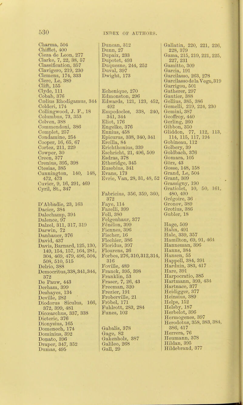 Chai'ma, 504 Chifflet, 400 Cioza de Leon, 277 Clarke, 7, 22, 38, 57 Classification, 357 Clavigero, 219, 230 Clemens, 174, 333 Clerc, Le, 389 Clift, 155 Clyde, 111 Cobab, 376 Cojlius Rhodigamus, 344 Colderi, 174 CoUingwood, J. F., 18 Columbus, 73, 353 Colven, 388 Commendoni, 386 Complet, 257 Condamine, 254 Cooper, 16, 65, 67 Cortez, 211, 229 Cowper, 30 Creen, 377 Crenius, 395, 398 Ctesias, 385 Cunnington, 140, 148, 472, 473 Caviev, 9, 16, 291, 469 Cyi-U, St., 347 D'Abbadie, 23, 163 Dacier, 384 Dalechamp, 394 Dalence, 97 Dalzel, 311, 317, 319 Darwin, 72 Danhauer, 376 David, 437 Davis, Barnard, 125,130, 149, 154, 157, 164, 281, 304, 469, 479, 496, 504, 508, 510, 515 Delrio, 388 Democritus, 338,341,344, 372 De Pauw, 443 Derbam, 399 Deshayes, 134 DeviUe, 282 Diodorus Siculus, 166, 372, 399, 481 Dicoearcbus, 337, 338 Dieteric, 376 Dionysius, 165 Domenecb, 174 Dominius, 392 Donato, 396 Draper, 347, 352 Dumas, 495 Duncan, 312 Dunn, 27 Dupaix, 233 Dupotet, 493 Duquesne, 244, 252 Duval, 397 Dwight, 173 Echenique, 270 Edmonston, 296 Edwards, 121, 123, 452, 492 Empedocles, 338, 240, 341, 344 EUot, 176 Engellce, 376 Ennius, 458 Epicui-us, 338, 340, 341 Ercilla, 84 Erichtbonius, 339 Escbi-icbt, 21, 496, 509 Esdius, 378 Etberidge, 345 Eusebius, 341 Evans, 173 Evrie, Van, 28,31,48, 52 Fabricius, 356, 359, 360, 372 Faye, 114 Fazelli, 399 Pell, 380 Felgenbaui-, 377 Fenelon, 399 Fiennes, 396 Fiscber, 16 Flecbier, 386 Floridus, 397 Flom-ens, 26 Forbes, 276,310,312,314, 316 Foville, 489 Franck, 395, 398 Franklin, 53 Eraser, 7, 26, 43 Freeman, 320 Frezier, 191 Froberville, 21 Frobel, 171 Fuhlrott, 283, 284 Funes, 102 Gabalis, 378 Gage, 82 Gakenholz, 387 Galileo, 268 Gall, 29 Gallatin, 220, 221, 226, 228, 379 Gama, 215, 219, 221, 225, 227, 231 Gamitto, 309 Garcia, 191 Garcilasso, 263, 278 Gar cilas sodelaVeg&,319 GaiTigou, 501 Gatherer, 297 Gautier, 388 Gellius, 385, 386 GemeUi, 219, 224, 230 Gemini, 387 Geofiroy, 440 Gerling, 260 Gibbon,350 Gliddon, 77, 112, 113, 114, 115, 117, 194 Gobineau, 112 Golbery, 39 Goldbach, 376 Gomara, 105 Gorz, 43 Gosse, 148, 158 Grand, Le, 504 Grant, 309 Grassigny, 190 Gratiolet, 10, 50, 161, 480, 490 Grcgoire, 36 Gronov, 389 Grotius, 386 Gubler, 18 Hage, 509 Hahn, 491 Hale, 339, 357 HamUton, 69, 91, 4<]4 Hanneman, 396 Hanns, 384 Hansen, 55 HappeU, 384, 391 Harduin, 383, 417 Hare, 391 Harpocratio, 385 Hartmann, 393, 434 Hartnace, 377 Heidigger, 377 Heinsius, 389 Helps, 152 Helsby, 187 Herbelot, 396 Hermogenes, 397 Herodotus, 358, 383, 384, 386, 417 Herrera, 76 Hcumann, 378 HUdan, 395 Hildebrand, 377