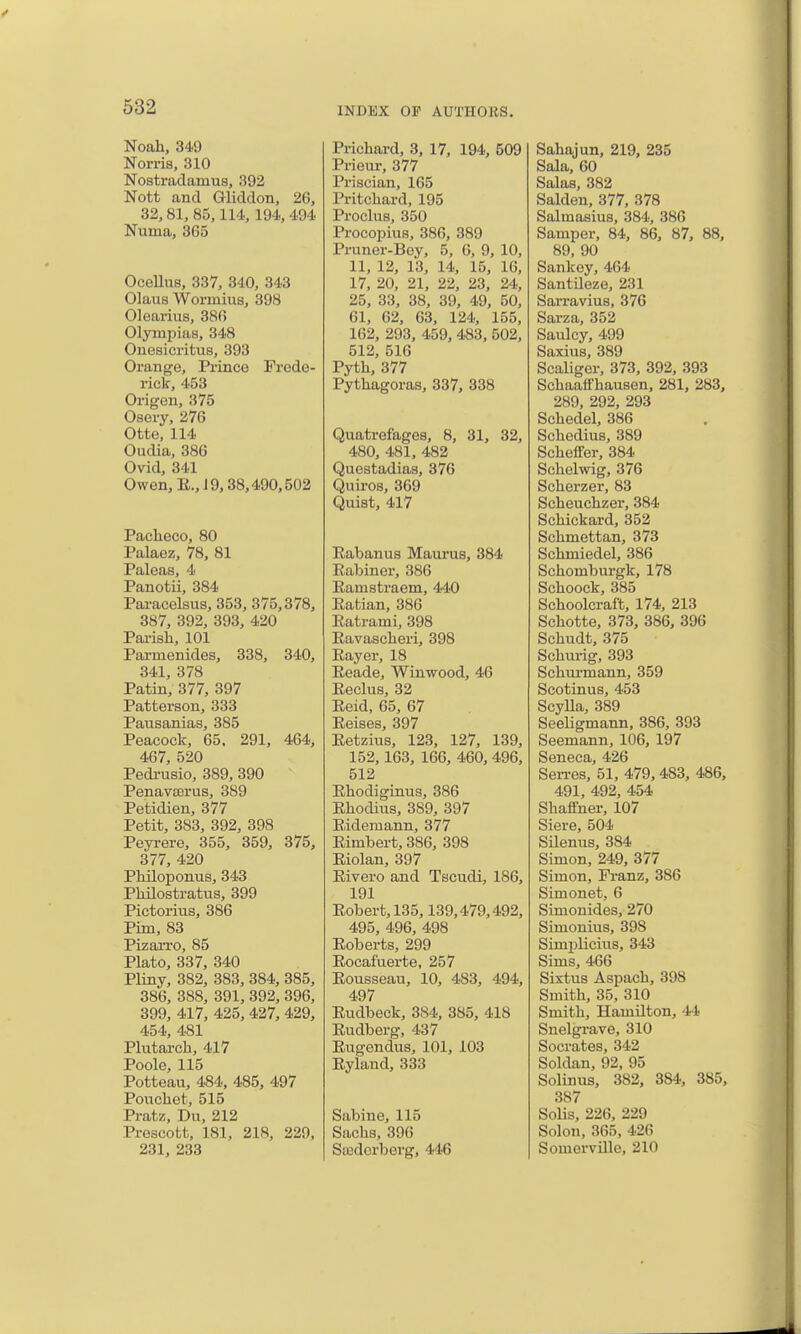 Noah, 349 Norris, 310 Nostradamus, 392 Nott and Gliddon, 26, 32,81, 85,114, 194,494 Numa, 365 Ocellus, 337, 340, 343 Olaus Wormius, 398 Olearius, 386 Olympias, 348 Onesici'itus, 393 Orange, Prince Frede- rick, 453 Origen, 375 Osery, 276 Otte, 114 Oudia, 386 Ovid, 341 Owen, E.,J9,38,490,502 Pacheco, 80 Palaez, 78, 81 Paleas, 4 Panotii, 384 Paracelsus, 353, 375,378, 387, 392, 393, 420 Pai-ish, 101 Parmenides, 338, 340, 341, 378 Patin, 377, 397 Patterson, 333 Pausanias, 385 Peacock, 65. 291, 464, 467, 520 Pedrusio, 389, 390 Penavserus, 389 Petidien, 377 Petit, 383, 392, 398 Peyrere, 355, 359, 375, 377, 420 PMloponus, 343 PMlostratus, 399 Pictorius, 386 Pirn, 83 Pizari'o, 85 Plato, 337, 340 Pliny, 382, 383, 384, 385, 386, 388, 391, 392, 396, 399, 417, 425, 427, 429, 454, 481 Plutai-ch, 417 Poole, 115 Potteau, 484, 485, 497 Pouchet, 515 Pratz, Du, 212 Prescott, 181, 218, 229, 231, 233 Prichard, 3, 17, 194, 509 Prieur, 377 Priscian, 165 Pritcliard, 195 Proclus, 350 Procopius, 386, 389 Pruner-Bey, 5, 6, 9, 10, 11, 12, 13, 14, 15, 16, 17, 20, 21, 22, 23, 24, 25, 33, 38, 39, 49, 50, 61, 02, 63, 124, 155, 162, 293, 459, 483, 502, 512, 516 Pyth, 377 Pythagoras, 337, 338 Quatrefages, 8, 31, 32, 480, 481, 482 Questadias, 376 Quiros, 369 Quist, 417 Rabanus Maurus, 384 Eabiner, 386 Eamstraem, 440 Eatian, 386 Eatrami, 398 Eavascheri, 398 Eayer, 18 Eeade, Winwood, 46 Eeclus, 32 Eeid, 65, 67 Eeises, 397 Eetzius, 123, 127, 139, 152,163, 166, 460, 496, 512 Ehodiginus, 386 Ehodius, 389, 397 Eidemann, 377 Eimbert, 386, 398 Eiolan, 397 Eivero and Tscudi, 186, 191 Eobert,135,139,479,492, 495, 496, 498 Eoberts, 299 Eocafuerte, 257 Eousseau, 10, 483, 494, 497 Eudbeck, 384, 385, 418 Eudberg, 437 Eugendus, 101, 103 Eyland, 333 Sabine, 115 Sachs, 396 Sasderberg, 446 Sahajun, 219, 235 Sala, 60 Salas, 382 Salden, 377, 378 Salmasius, 384, 386 Samper, 84, 86, 87, 88, 89, 90 Sankey, 464 SantUeze, 231 Sarravius, 376 Sarza, 352 Saulcy, 499 Saxius, 389 Scaligcr, 373, 392, 393 SchaafFhausen, 281, 283, 289, 292, 293 Schedel, 386 Schedius, 389 SchefFer, 384 Schelwig, 376 Scherzer, 83 Scheuchzer, 384 Schickard, 352 Schmettan, 373 Schmiedel, 386 Schomburgk, 178 Schoock, 385 Schoolcraft, 174, 213 Schotte, 373, 386, 396 Schudt, 375 Schurig, 393 Schurmann, 359 Scotinus, 453 Scylla, 389 SeeUgmann, 386, 393 Seemann, 106, 197 Seneca, 426 Sen-es, 51, 479,483, 486, 491, 492, 454 Shaffner, 107 Siere, 504 SUenus, 384 Simon, 249, 377 Simon, Franz, 386 Simonet, 6 Simonides, 270 Simonius, 398 Simi^liciiis, 343 Sims, 466 Sixtus Aspach, 398 Smith, 35, 310 Smith, Hamilton, 44 Snelgrave, 310 Socrates, 342 Soldan, 92, 95 Solinus, 382, 384, 385, 387 Solis, 226, 229 Solon, 365, 426 Somerville, 210