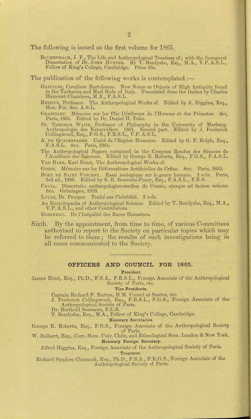 The following is issued as the first volume for 1865. Bltimenbach, J. F., The Life and Anthropological Treatises of; with the Inaugural Dissertation of Dr. John Hunter. By T. Bendy she, Esq., M.A., V.P.A.S.L., Fellow of King's College, Cambridge. Price 16s. The publication of the following works is contemjjlated :— Gastaldi, Cavaliero Bartolomeo. Now Notes on Objects of High Antiquity found in the Turbaries and Marl Beds of Italy. Translated from the Italian by Charles Harcourt Chambers, M.A., F.A.S.L. Eetzius, Professor. The Anthropological Works of. Edited by A. Higgins, Esq., Hon. For. Sec. A.S.L. GnATioi.ET. Memoire sur los Plis Cor(Sbraux do I'Homme ot des Primates. 4to, Paris, 1855. Edited by Dr. Daniel H. Tulco. Dr. TitEODOii Waitz, Professor of Philosophy in the University of Marburg. Anthropologio dor Naturvolker. 1801. Second part. Edited by J. Frederick Collingwood, Esq., F.G.S., F.R.S.L., V.P. A.S.L. A. i»R QiJATREFAGES. Unite do TEsp^ce Humaino. Edited by G. F. Rolph, Esq., F.A.S.L. 8vo. Paris, 18G1. The Anthropological Papers contained in the Comptes Uendus des Seauces de I'Academio des Soiences. Edited by George E. Roberts, Esq., F.G.S., F.A.S.L. Von Babr, Karl Ernst, The Anthropological Works of. GossE. Memoire sur les Deformations Artificiolles du Cr&ne. Svo. Paris, 1855. Bory de Saint Vincent. Essai zoologiquo sur lo genre huraaiu. 2 vols. Paris, 3rd ed., 1830. Edited by S. E. Bouverio-Pusey, Esq., F.A.S.L., P.E.S. Crull. Disscrtatio anthropologico-medica de Cranio, ejusque ad faciem ratione. Svo. Groningen, 1810. Lucas, Dr. Prosper. Traite sur I'heredite. 2 vols. An Encyclopcedia of Anthropological Science. Edited by T. Bendyshe, Esq., M.A., V.P. A.S.L., and other Contributors. Godineau. De I'lnegalite des Races Humaines. Sixth. By the appointment, from time to time, of various Committees authorised to report to the Society on particular topics which may be referred to them ; the results of such investigations being in all cases communicated to the Societ3^ OFFICERS AND COUNCIL FOR 1865. President. James Hunt, Esq., Ph.D., F.S.A., F.R.S.L., Foreign Associate of the Anthropological Society of Paris, etc. Vice-Presidents. Captain Richard F. Burton, H.M. Consul at Santos, etc. J. Frederick CoUingwood, Esq., F.R.S.L., F.G.S., Foreign Associate of the Anthropological Society of Paris. Dr. Berthold Seeraann, F.L.S. T. Bendyshe, Esq., M.A., Fellow of King's College, Cambridge. Honorary Secretaries. George E. Roberts, Esq., P.G.S., Foreign Associate of the Anthropological Socieiy of Paris. W. BoUaert, Esq., Coit. Mem. Univ. Chile, and Ethnological Socs. London & New York. Honorary Foreign Secretary. Alfred Higgins, Esq., Foreign Associate of the Anthropological Society of Paris. Treasurer. Richard Stephen Oharnock, Esq., Ph.D., F.S.A., F.R.G.S., Foreign Associate of the Anthropological Society of Paris.