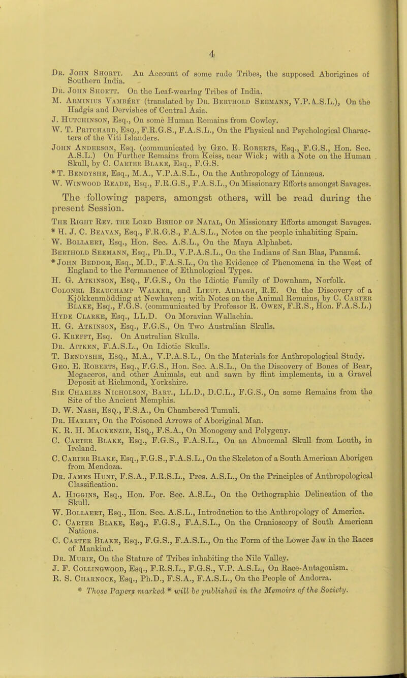 Dr. John Sitorit. An Account of some ruJo Tribes, tbo supposed Aborigines of Southern India. Dii. John Siioktt. Ou the Leaf-wearing Tribes of India. M. AiiMiNius VAMiifjRV (translated by D11. Bekthold Seemann, V.P. AS.L.), On tbo Hadgis and Dervisbos of Central Asia. J. Hutchinson, Esq., On some Human Eemains from Cowley. W. T. PRiTciiAiin, Esq., F.R.G.S., F.A.S.L., On the Physical and Psychological Charac- ters of the Viti Islanders. John Anderson, Esq. (communicated by Geo. E. Roherts, Esq., P.G.S., Hon. Sec. A.S.L.) On Further Remains from Koiss, near Wick; with a Note on the Human Slnill, by C. Carter Blake, Esq., F.G.S. *T. Bendyshe, Esq., M.A., V.P.A.S.L., On the Anthropology of Linnseus. W. WiNWOOD Reade, Esq., F.R.G.S., F.A.S.L., On Missionary Efforts amongst Savages. The following papers, amongst others, will be read dui'ing the present Session. The Right Rev. the Lord Bishop of Natal, On Missionary Efforts amongst Savages. * H. J. C. Beavan, Esq., F.R.G.S., F.A.S.L., Notes on the people inhabiting Spain. W. Bollaert, Esq., Hon. Sec. A.S.L., On the Maya Alphabet. Bertiiold Seemann, Esq., Ph.D., V.P.A.S.L., On the Indians of San Bias, Panama. * John Beddoe, Esq., M.D., F.A.S.L., On the Evidence of Phenomena in the West of England to the Permanence of Ethnolop^cal Types. H. G. Atkinson, Esq., F.G.S., On the Idiotic Family of Downham, Norfolk. Colonel Beauciiami' Walker, and Lieut. Ardagii, R.E. On the Discovery of a Kjokkenmoddiug at Newhaven; with Notes on the Animal Remains, by C. Carter Blake, Esq., F.G.S. (communicated by Professor R. Owen, F.R.S., Hon. F.A.S.L.) Hyde Clarke, Esq., LL.D. On Moravian Wallachia. H. G. Atkinson, Esq., F.G.S., On Two Australian SkuUa. G. Krefft, Esq. On Australian Skulls. Dr. Aitken, F.A.S.L., On Idiotic Skulls. T. Bendyshe, Esq., M.A., V.P.A.S.L., On the Materials for Anthropological Study. Geo. E. Roberts, Esq., F.G.S., Hon. Sec. A.S.L., On the Discovery of Bones of Bear, Megaceros, and other Animals, cut and sawn by flint implements, in a Gravel Deposit at Richmond, Yorkshire. Sir Charles Nicholson, Bart., LL.D., D.C.L., F.G.S., On some Remains from the Site of the Ancient Memphis. D. W. Nash, Esq., F.S.A., On Chambered Tumuli. Dr. Harley, On the Poisoned Arrows of Aborig^al Man. K. R. H. Mackenzie, Esq., F.S.A., On Monogeny and Polygeny. C. Carter Blake, Esq., F.G.S., F.A.S.L., On an Abnormal Skull from Louth, in Ireland. C. Carter Blake, Esq., F.G.S., F.A.S.L., On the Skeleton of a South American Aborigen from Mendoza. Dr. James Hunt, F.S.A., P.R.S.L., Pres. A.S.L., On the Principles of Anthropological Classification. A. HiGGiNS, Esq., Hon. For. Sec. A.S.L., On the Orthographic Delineation of the SkuU. W. Bollaert, Esq., Hon. Sec. A.S.L., Introduction to the Anthropology of America. C. Carter Blake, Esq., P.G.S., F.A.S.L., On the Cranioscopy of South American Nations. C. Carter Blake, Esq., F.G.S., F.A.S.L., On the Form of the Lower Jaw in the Races of Mankind. Dr. Murie, On the Stature of Tribes inhabiting the Nile Valley. J. F. CoLLiNGWOOD, Esq., P.R.S.L., F.G.S., V.P. A.S.L., On Race-Antagonism. R. S. Charnock, Esq., Ph.D., F.S.A., F.A.S.L., On the People of Andon-a. * Those Papers marked * will be inMish od in the Memoirs of the Society.