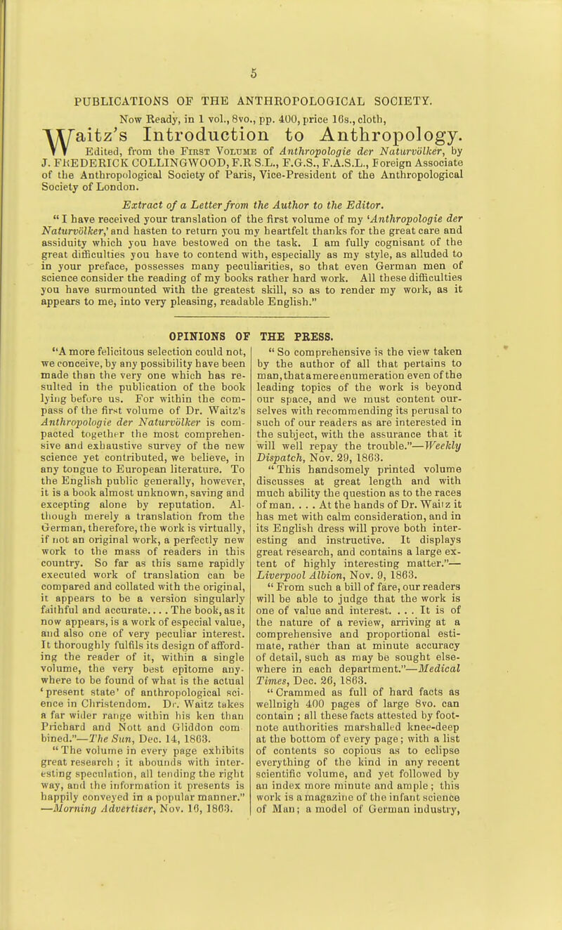 PUBLICATIONS OF THE ANTHROPOLOGICAL SOCIETY. Now Ready, in 1 vol., 8vo., pp. 400, price 10s., cloth, Waitz's Introduction to Anthropology. Edited, from the First Volume of Anthropologie der Naturviilker, by J. FREDERICK COLLINGWOOD, F.R S.L., F.G.S., F.A.S.L., Poreign Associate of the Anthropological Society of Paris, Vice-President of the Anthropological Society of London. Extract of a Letter from the Author to the Editor,  I have received your translation of the first volume of my 'Anthropologie der Naturvolker,' and hasten to return 3'ou my heartfelt thanks for the great care and assiduity which you have bestowed on the task. I am fully cognisant of the great difficulties you have to contend with, especially as my style, as alluded to in your preface, possesses many peculiarities, so that even German men of science consider the reading of my books rather hard work. All these difficulties you have surmounted with the greatest skill, so as to render my work, as it appears to me, into very pleasing, readable English. OPINIONS OF A more felicitous selection could not, we conceive, by any possibility have been made than the very one which has re- sulted in the publication of the book lying before us. For within the com- pass of the first volume of Dr. Waitz's Anthropologie der Naturviilker is com- pacted together the most comprehen- sive and exhaustive survey of the new science yet contributed, we believe, in any tongue to European literature. To the English public generally, however, it is a book almost unknown, saving and excepting alone by reputation. Al- though merely a translation from the German, therefore, the work is virtually, if not an original work, a perfectly new work to the mass of readers in this country. So far as this same rapidly executed work of translation can be compared and collated with the original, it appears to be a version singularly faithful and accurate.... The book, as it now appears, is a work of especial value, and also one of very peculiar interest. It thoroughly fulfils its design of afford- ing the reader of it, within a single volume, the very best epitome any- where to be found of what is the actual 'present state' of anthropological sci- ence in Christendom. Dr. Waitz takes a far wider range within his ken than Pnchard and Nott and Gliddon com bined.—27ie Sun, Dec. 14, 1803. The volume in every page exhibits great research ; it abounds with inter- esting speculation, all tending the right way, and the information it presents is happily conveyed in a popular manner. —Morning Advertiser, Nov. 10, 1803. THE FBESS.  So comprehensive is the view taken by the author of all that pertains to man,thatamereenumeration even of the leading topics of the work is beyond our space, and we must content our- selves with recommending its perusal to such of our readers as are interested in the subject, with the assurance that it will well repay the trouble.—Weekly Dispatch, Nov. 29, 1803. This handsomely printed volume discusses at great length and with much ability the question as to the races of man. ... At the hands of Dr. Waiiz it has met with calm consideration, and in its English dress will prove both inter- esting and instructive. It displays great research, and contains a large ex- tent of highly interesting matter.— Liverpool Albion, Nov. 9, 1863.  From such a bill of fare, our readers will be able to judge that the work is one of value and interest. ... It is of the nature of a review, arriving at a comprehensive and proportional esti- mate, rather than at minute accuracy of detail, such as may be sought else- where in each department.—Medical Times, Dec. 26, 1863.  Crammed as full of hard facts as wellnigb 400 pages of large 8vo. can contain ; all these facts attested by foot- note authorities marshalled knee-deep at the bottom of every page; with a list of contents so copious as to eclipse everything of the kind in any recent scientific volume, and yet followed by an index more minute and ample; this work is a magazine of the infant science of Man; a model of German industry,