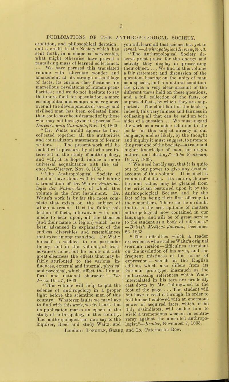 c PUBLICATIONS OF THE ANTHROPOLOGICAL SOCIETY. erudition, and philosophical devotion ; and a credit to the Society which has sent forth, in a shape so serviceable, what might otherwise have proved a tantalising mass of learned collectanea. . . . We have perused this trauslated volume with alternate wonder and amazement at its strange assemblage of facts, its curious classifications, its marvellous revelations of human pecu- liarities ; and we do not hesitate to say that more food for speculation, a more cosmopolitan and comprehensiveglance over all the developments of savage and civilised man has been collected here, than could have been dreamed of by those who may not have given it a perusal.— Dorset County Chronicle,'Nov. 18,1803.  Dr. Waitz would appear to have collected together all the authorities and contradictory statements of former writers. . . . The present work will be hailed with pleasure by all who are in- terested in the study of anthropology, and will, it is hoped, induce a more universal acquaintance with the sci- ence.—Observer, Nov. 8, 1803.  The Anthropological Society of London have done well in publishing a translation of Dr. Waltz's Anthropo- logie der Naturvdlker, of which this volume is the first instalment. Dr. Waltz's work is by far the most com- plete that exists on the subject of which it treats. It is the fullest col- lection of facts, interwoven with, and made to bear upon, all the theories (and their name is legion) which have been advanced in explanation of the endless diversities and resemblances that exist among mankind. Dr. Waiiz himself is wedded to no particular theory, and in this volume, at least, advances none, but he points out with great clearness the effects that may be fairly attributed to the various in- fluences, external and internal, physical and psychical, which affect the human form and national character.—The Press, Dec. 5, 1863. This volume will help to put the science of anthropology in a proper light before the scientific men of this country. Whatever faults we may have to find with this work, we feel sure that its publication marks an epoch in the study of anthropology in this country. The anthropologist can now say to the inquirer, Head and study Waitz, and you will learn' all that science has yet to reveal.—AnthTopolo(jicalReview,'i!io.ii.  The Anthropological Society de- serve great praise for the energy and activity they display in prosecuting their object. . . . We find in this volume a fair statement and discussion of the questions bearing on the unity of man as a species, and his natural condition He gives a very clear account of the different views held on these questions, and a full collection of the facts, or supposed facts, by which they are sup- ported. The chief fault of the book is, indeed, this very fulness and fairness in collecting all that can be said on both sides of a question.... We must regard the work as a valuable addition to the books on this subject already in our language, and as likely, by the thought and inquiry it must suggest, to promote the great end of the Society—a truer and higher knowledge of man, his origin, nature, and destiny.—The Scotsman, Dec. 7, 1863.  We need hardly say, that it is quite out of our power to give any detailed account of this volume. It is itself a volume of details. Its nature, charac- ter, and value, may be gleaned from the criticism bestowed upon it by the Anthropological Society, and by the fact of its being their first offering to their members. There can be no doubt that it is the best epitome of matters anthropological now contained in our language; and will be of great service to the student as a book of reference. —British Medical Journal, December 26, .1863.  The diflSculties which a reader experiences who studies Waitz's original German version—difiiculties attendant on the involution of his style, and the frequent mistiness of his forms of expression — vanish in the English edition, which also differs from its German prototype, inasmuch as the embarrassing references which Waitz intercalated in his text are prudently cast down by Mr. Collingwood to the foot of the page. . .. The student will but have to read it through, in order to feel himself endowed with an enormous power of acquired facts, which, if he duly assimilates, will enable him to wield a tremendous weapon in contro- versy against the unskilled anthropo- logist.—Reader, November 7, 1803.