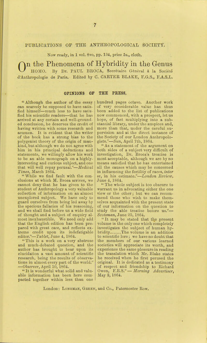 PUBLICATIONS OF THE ANTHEOPOLOGICAL SOCIETY. Now ready, in I vol. 8vo, pp. 134, price 5s., cloth. On the Phenomena of Hybriditj in the Genus HOMO. By Dr. PAUL BEOCA, Secretaire General d la Sociele d'Anthropologie de Paris. Edited by C. CARTEK BLAKE, F.G.S., F.A.S.L. OPINIONS OP  Although the author of the essay can scarcely be supposed to have satis- fied himself—much less to have satis- fied his scientific readers—that he has arrived at any certain and well-ground- ed conclusion, he deserves the credit of having written with some research and acumen. It is evident that the writer of the book has a strong bias to the polygenist theory of the origin of man- kind, but although we do not agree with him in his principal deductions and statements, we willingly allow his work to be an able monograph on a highly- interesting and curious subject, and one that will well repay perusal.—Medical Times, March 1864.  While we find fault with the con- clusions at which M. Broca arrives, we cannot deny that he has given to the student of Anthropology a very valuable collection of information on an almost unexplored subject. We have only to guard ourselves from being led away by the specious fallacies of his reasoning, and we shall find before us a wide field of thought and a subject of enquiry al- most inexhaustible. We need only add that the English edition has been pre- pared with great care, and reflects ex- treme credit upon its indefatigable editor.—TafcZet, June 4,1864.  This is s work on a very abstruse and much-debated question, and the author has brought to bear upon its elucidation a vast amount of scientific research, being tbe results of observa- tions in almost every part of the world. —Observer, April 10, 1864.  It is wonderful what solid and valu- able information has been here com- pacted together within less than one THE PEESS. hundred pages octavo. Another work of very considerable value has thus been added to the list of publications now commenced, with a prospect, let us hope, of fast multiplying into a sub- stantial library, under the auspices and, more than that, under the careful su- pervision and at the direct instance of the Society of our London Anthropolo- gists.—Sun, April 7th, 1864.  As a statement of the argument on both sides of a subject very difficult of investigation. Dr. Broca's treatise is most acceptable, although we are by no means satisfied that he has entertained all the causes which may be concerned in influencing the fertility of races, inter SB, in his estimate.—London Review, June 4, 1804.  The whole subject is too obscure to warrant us in advocating either the one view or the other; but we can recom- mend those who wish to make them- selves acquainted with the present state of our information on the question to study the able treatise bolore us.— Scotsman, June 25, 1864.  It may be stated that the present volume is the only one which completely investigates the subject of human hy- bridity The volume is an addition to scientific lore; we have no doubt that the members of our various learned societies will appreciate its worth, and experience the same pleasure in reading the translation which Mr. Blake states he received when he first perused the original. It is dedicated as a testimony of respect and friendship to Eichard Owen, F.E.S.—Morning Advertiser, May 2, 1804.