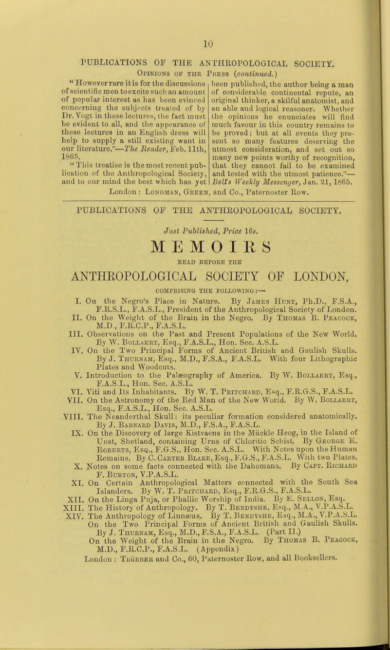 PUBLICATIONS OF THE ANTHROPOLOGICAL SOCIETY. Opinions of the Pjsess {continued.)  However rare itis for the discussions of scientific; men toexcite sucli an amount of popular interest as has been evinced concerning tlie subjects treated of by Dr. Vogt in these lectures, tiie fact must be evident to all, and the appearance of these lectures in an Euglisb dress will help to supply a still existing want in our literatui-e.—The Eeader, Eeh. llth, 1865.  This treatise is the most recent pub- lication of the Anthropological Society, and to our mind the best which has yet been published, the author being a man of considerable continental repute, an original thinker, a skilful anatomist, and an able and logical reasoner. Whether the opinions he enunciates will find much favour in this country remains to be proved; but at all events they pre- sent so many features deserving the utmost consideration, and set out so many new points worthy of recognition, that they cannot fail to be examined and tested with the utmost patience.— Bell's Weekly Messenyer, Jan. 21, 1865. London : Longman, Geeen, and Co., Paternoster Eow. PUBLICATIONS OF THE ANTHEOPOLOGICAL SOCIETY. Just PiMished, Price 10s. M E M O I K S READ BEFOllB THE ANTHROPOLOGICAL SOCIETY OF LONDON, COMPllISING TKE FOLLOWING:— I. On the Negro's Place in Nature. By James Hunt, Ph.D., F.S.A., F.R.S.L., F.A.S.L., President of the Anthropological Society of London. II, On the Weight of the Brain in the Negro. By Thomas B. Peacock, M.D., F.R.C.P., F.A.S.L. III. Observations on the Past and Present Populations of the New World. By W. Bollaeet, Esq., F.A.S.L., Hon. Sec. A.S.L. IV. On the Two Principal Forms of Ancient British and Gaulish Skulls. By J. Thuenam, Esq., M.D., F.S.A., F.A.S.L. With four Lilliographic Plates and Woodcuts. V. Introduction to the Palaeography of America. By W. Boijlaeht, Esq., F.A.S.L., Hon. Sec. A.S.L. VI. Viti and Its Inhabitants. By W. T. Peitchaed, Esq., F.R.G.S., F.A.S.L. VII. On the Astronomy of the Red Man of the New World. By W. Bollaeet, Esq., F.A.S.L., Hon. Sec. A.S.L. VIII. The Neanderthal Skull: its peculiar formation considei'ed anatomically. By J. Baenaed Davis, M.D., F.S.A., F.A.S.L. IX. On the Discovery of large Kistvaens in the Miickle Heog, in the Island of Uiist, Shetland, containing Ui'ns of Chloritic Schist. By Geoege E. RoBEETS, Esq., F.G.S., Hon. Sec. A.S.L. With Notes upon the Human Remains. By C. Carter Blake, Esq., F.G.S., F.A.S.L. With two Plates. X, Notes on some facts connected with the Dahomans. By Capt. Richard F. BuETON, V.P.A.S.L. XI. On Certain Anthropological Matters connected with the South Sea Islanders. By W. T. Peitchaed, Esq., F.R.G.S., F.A.S.L. XII. On the Linga Puja, or Phallic Worship of India. By E. Sellon, Esq. XIII. The History of Anthropology. By T. Bendyshe, Esq., M.A., V.P.A.S.L. XIV. The Anthropology of Linnaeus. By T. Bendyshe, Esq., M.A., V.P.A.S.L. On the Two Principal Forms of Ancient British and Gaulish Skulls. By J. Thurnam, Esq., M.D., F.S.A., F.A.S.L. (Part 11.) On the Weight of the Brain in the Negro. By Thomas B. Peacock, M.D., F.R.C.P., F.A.S.L. (Appendix) London : Thudner and Co., 60, Paternoster Row, and all Booksellers.