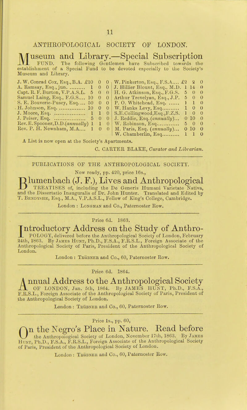 ANTHROPOLOGICAL SOCIETY OF LONDON. Museum and Library.—Special Subscription FUND. The following Gentlemen have Suhscribed townrda the establishment of a Special Fund to be devoted especially to the Society's Museum and Library. J. W. Conrad Cox, Esq.,B.A. ^10 A. Earasay, Esq., jun 1 Capt.R.F. Burton, V.P.A.S.L. 5 Samuel Laing, Esq., F.G.S.... 10 S. E. Bouverie-Pusey, Esq 50 . H. Johnson, Esq 10 J. Moore, Esq 1 J. Peiser, Esq 5 Rev.E.Spooner,D.D.(ann«aZi2/) 1 Eev. P. H. Newnham, M.A.... 1 0 0 0 0 0 0 0 0 0 0 0 0 1 0 0 0 1 0 0 0 W.Pinkerton,Esq., F.S.A.... £3 S 0 J. Hillier Blount, Esq., M.D. 1 14 0 H. G. Atkinson, Esq., F.G.S. 5 0 0 Arthur Trevelyan, Esq., J.P. 5 0 0 P. O. Whitehead, Esq 1 1 0 W. Hanks Levy, Esq 10 0 S.E.Collingwood,Esq.,F.Z.S. 1 0 0 J. Reddie, Esq. (annuaiJ?/)... 0 10 0 W. Robinson, Esq 5 0 0 M. Paris, Esq. (annually)... 0 10 0 - - - - 0 W. Chamberlin, Esq 1 1 A List is now open at the Society's Apartments. C. CARTER BLAKE, Curator and Librarian PUBLICATIONS OF THE ANTHROPOLOGICAL SOCIETY. Now ready, pp. 420, price 16s., Blumenbach (J. F.), Lives and Anthropological TREATISES of, including the De Generis Humani Varietate Nativa, and the Dissertatio Inauguralis of Dr. John Hunter. Translated and Edited by T. Bendyshe, Esq., M.A., V.P.A.S.L., Fellow of King's College, Cambridge. London : Longman and Co., Paternoster Row. Price 6d. 1863. Introductory Address on the Study of Anthro- JL POLOGY, delivered before the Anthropological Society of London, February 24:th, 1803. By James Hunt, Ph.D., F.S.A., F.R.S.L., Foreign Associate of the Anthropological Society of Paris, President of the Anthropological Society of London. London : TEiiBNEE and Co., 60, Paternoster Row. Price 6d. 1864. Annual Address to the Anthropological Society OF LONDON, Jan. 5th, 1804. By JAMES HUNT, Ph.D., F.S.A., F.R.S.L., Foreign Associate of the Anthropological Society of Paris, President of the Anthropological Society of London. London : Teubnee and Co., 60, Paternoster Row. Price Is., pp. 60, On the Negro's Place in Nature. Read before the Anthropological Society of London, November i7th, 1803. By James Hunt, Ph.D., F.S.A., F.R.S.L., Foreign Associate of the Anthropological Society of Paris, President of the Anthropological Society of London.