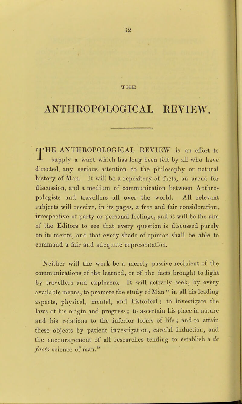 THE ANTHROPOLOGICAL EEYIEW. rriHE ANTHROPOLOGICAL REVIEW is an effort to supply a want which has long been felt by all who have directed, any serious attention to the philosophy or natural history of Man, It will be a repository of facts, an arena for discussion, and a medium of communication between Anthro- pologists and travellers all over the world. All relevant subjects will receive, in its pages, a free and fair consideration, irrespective of party or personal feelings, and it will be the aim of* the Editors to see that every question is discussed purely on its merits, and that every shade of opinion shall be able to command a fair and adequate representation. Neither will the work be a merely passive recipient of the communications of the learned, or of the facts brought to light by travellers and explorers. It will actively seek, by every available means, to promote the study of Man  in all his leading aspects, physical, mental, and historical; to investigate the laws of his origin and progress ; to ascertain his place in nature and his relations to the inferior forms of life; and to attain these objects by patient investigation, careful induction, and the encouragement of all researches tending to establish a de facto science of man.