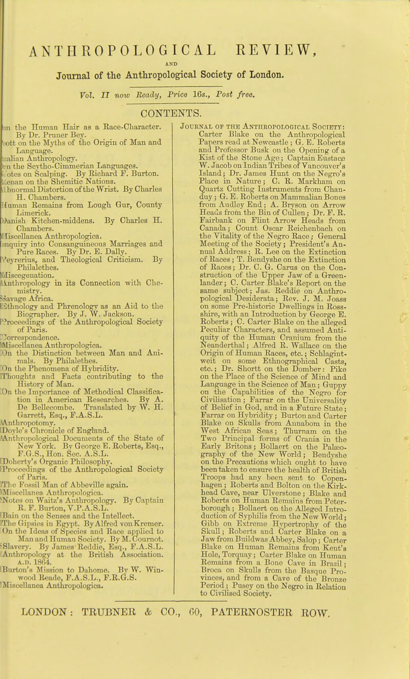 AND Journal of the Anthropological Society of London. Vol, II now Ready, Price 16s., Post free. CONTENTS. 11 the Human Hair as a Race-Character. By Dr. Pruuer Bey. . ott oil the Myths of the Origin of Man and Language, t.-alian Anthropology. It n the Scytho-Cmimerian Languages. I otcs on Scalping. By Richard F. Burton, t^enan on the Shemitic Nations. iLbnormal Distortion of the Wrist. By Charles H. Chambers. Kunian Remains from Lough Gur, County Limerick. ■^Janish Kitchen-middens. By Charles H. Chambers. Illiscellanea Anthropologica. iinquiry into Consanguineous Marriages and Pure Races. By Dr. E. Dally. Veyrerius, and Theological Criticism. By ^ Philalethes. Miliscegenation. Alnthropology in its Connection with Che- mistry. Soavage Africa. KCthnology and Phrenology as an Aid to the Biographer. By J. W. Jackson. P?roceedings of the Anthropological Society of Paris. ^oiTespondence. SMiaceUanea Anthropologica. LDn the Distinction between Man and Ani- mals. By Philalethes. 'Da the Phenomena of Hybridity. IThoughts and Facts contributing to the History of Man. DOn the Importance of Methodical Classifica- tion in American Researches. By A. De Bellecombe. Translated by W. H. Garrett, Esq., F.A.S.L. .\A,nth ropotomy. IDoyle's Chronicle of England. ^Anthropological Documents of the State of New York. Bv George E. Roberts, Esq., F.G.S.,Hon. Sec. A.S.L. IDoherty's Organic Philosophy. IProeoedings of the Anthropological Society of Paris. ITlio Fossil Man of Abbeville again. NMiscellanea Anthropologica. ^Notca on Waltz's Anthropology. By Captain R.F. Burton, V.P.A.S.L. [Bain on the Senses and the Intellect. ITlio Gipsies in Egypt. By Alfred vonKremer. On the Ideas of Species and Race applied to Man and Human Society. By M. Coui-not. ^Slavery. By James'Reddie, Esq., F.A.S.L. ■Anthropology at the British Association. A.n. 18f)4. [Burton's Mission to Daliome. By W. Win- wood Reade, F.A.S.L., F.R.G.S. JMiscellanea Anthropologica. Journal of the Anthropological Sootety: Carter Blake on the Anthropological Papers read at Newcastle ; G. E. Roberts and Professor Busk on the Opening of a Kist of the Stone Age; Captain Eustace W. Jacob on Indian Tribes of Vancouver's Island; Dr. James Hunt on the Negro's Place in Nature; C. R. Markham on Quartz Cutting Instruments from Chan- duy ; G. E. Roberts on Mammalian Bones from Audley End; A. Bryson on Arrow Heads from the Bin of Ciillen; Dr. F. R. Fairbank on FHnt Arrow Heads from Canada; Count Oscar Reichenbach on the Vitality of the Negro Race; General Meeting of the Society; President's An- nual Address; R. Lee on the Extinction of Races; T. ISendyshe on the Extinction of Races; Dr. C. G. Cams on the Con- struction of the Upper Jaw of a Green- lander; C. Carter Blake's Report on the same subject ; Jas. Reddie on Anthro- pological Desiderata; Rev. J. M. Joass on some Pre-historic Dwellings in Ross- shire, with an Introduction by George E. Roberts ; C. Carter Blake on the alleged Peculiar Characters, and assumed Anti- quity of the Human Cranium from the Neanderthal; Alfred R. Wallace on the Origin of Human Races, etc.; Schlagint- weit on some Ethnographical Casts, etc.; Dr. Shortt on the Domber: Pike on the Place of the Science of Mind and Language in the Science of Man; Guppy on the Capabilities of the Negro for Civilisation ; Farrar on the Hniversahty of Belief in God, and in a Future State; Farrar on Hybridity ; Burton and Carter Blake on SlruUs from Aunabom in the West African Seas; Thurnam on the Two Principal forms of Crania in the Early Britons ; BoUaert on the Palaao- graphy of the New World; Bendyshe on the Precautions which ought to have been taken to ensure the health of British Troops had any been sent to Copen- hagen ; Roberts and Bolton on the Kirk- head Cave, near Ulverstone ; Blake and Roberts on Human Remains from Peter- borough ; Bollaert on the Alleged Intro- duction of Sypluhs from the New World; Gibb on Extreme Hypertrophy of the SkuU; Roberts and Carter Blake on a Jaw from Buildwas Abbey, Salop; Carter Blake on Human Remains from Kent's Hole, Torquay; Carter B[ake on Human Remains from a Bone Cave in Brazil; Broca on Skulls from the Basque Pro- vinces, and from a Cave of the Bronze Period ; Pusey on the Negro in Relation to Civilised Society.