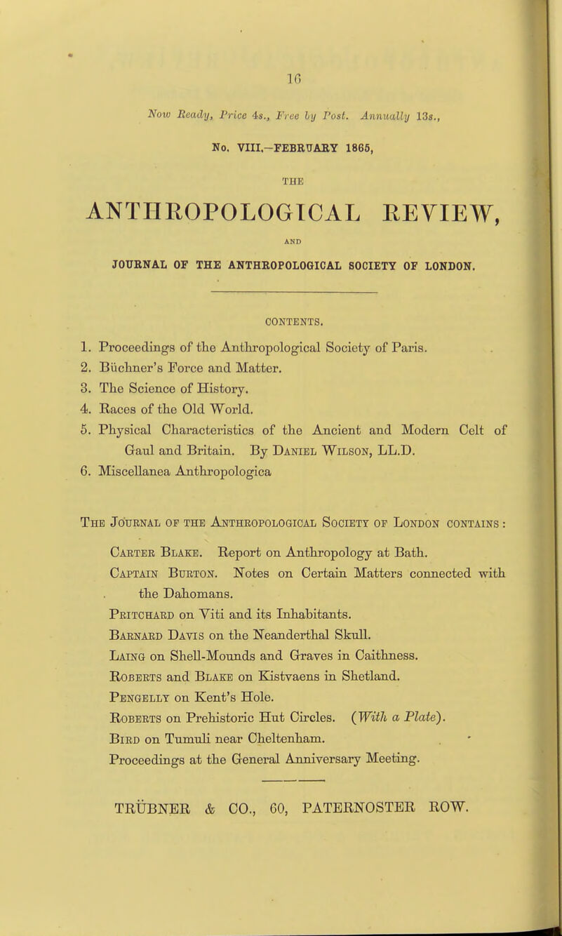 IG Now Beady, Price 4s., Free ly Post. Annually 13s., No. VIII-FEBRUAEY 1866, THE ANTHROPOLOGICAL REVIEW, AND JOURNAL OF THE ANTHROPOLOGICAL SOCIETY OF LONDON. CONTENTS. 1. Proceedings of the Anthropological Society of Paris. 2. Buchner's Force and Matter. 3. The Science of History. 4. Races of the Old World. 6. Physical Characteristics of the Ancient and Modem Celt of Gaul and Britain. By Daniel Wilson, LL.D. 6. Miscellanea Anthropologica The Journal of the Anthropological Society of London contains : Carter Blake. Report on Anthropology at Bath. Captain Burton. Notes on Certain Matters connected with the Dahomans. Pritchard on Yiti and its Inhabitants. Barnard Davis on the Neanderthal Skull. Laing on Shell-Mounds and Grraves in Caithness. Roberts and Blake on Kistvaens in Shetland. Pbngellt on Kent's Hole. Roberts on Prehistoric Hut Circles. (^With a Plate). Bird on Tumuli near Cheltenham. Proceedings at the General Anniversary Meeting.