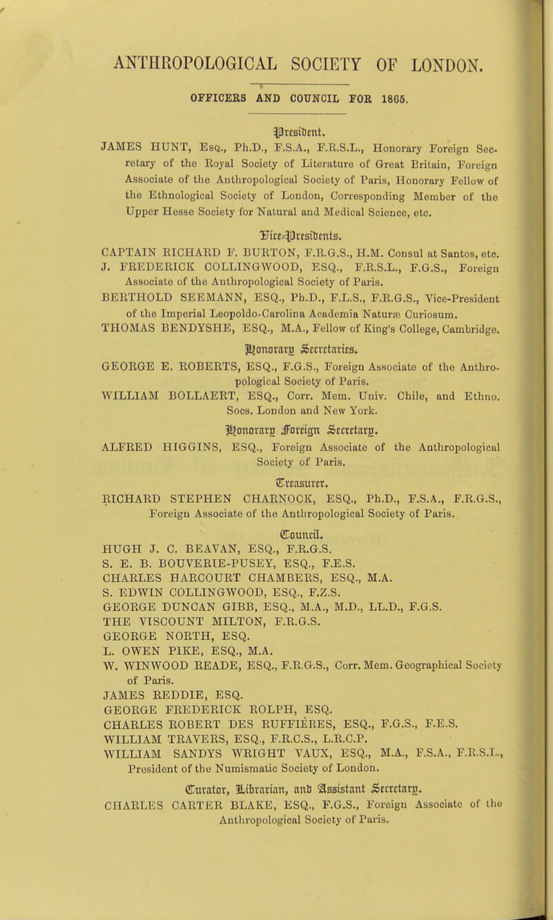 ANTHROPOLOGICAL SOCIETY OF LONDON. OFFICERS AND COUNCIL FOR 1866. JAMES HUNT, Esq., Ph.D., F.S.A., F.R.S.L., Honorary Foreign Sec- retary of the Royal Society of Literature of Great Britain, Foreign Associate of the Anthropological Society of Paris, Honorary Fellow of the Ethnological Society of London, Corresponding Member of the Upper Hesse Society for Natural and Medical Science, etc. CAPTAIN RICHARD F. BURTON, F.R.G.S., H.M. Consul at Santos, etc. J. FREDERICK COLLINGWOOD, ESQ., F.R.S.L., F.G.S., Foreign Associate of the Anthropological Society of Paris. BERTHOLD SEEMANN, ESQ., Ph.D., F.L.S., F.R.G.S., Vice-President of the Imperial Leopoldo-Carolina Academia Naturfe Curiosum, THOMAS BENDYSHE, ESQ., M.A., Fellow of King's College, Cambridge. f^onorarg Sccvctartcs* GEORGE E. ROBERTS, ESQ., F.G.S., Foreign Associate of the Anthro- pological Society of Paris. WILLIAM BOLLAERT, ESQ., Corr. Mem. Univ. Chile, and Ethno. Socs. London and New York. I^onorarg JFctcign Siccrctarg. ALFRED HIGGINS, ESQ., Foreign Associate of the Anthropological Society of Paris. ^Treasurer. RICHARD STEPHEN CHARNOCK, ESQ., Ph.D., F.S.A., F.R.G.S., Foreign Associate of the Anthropological Society of Paris. CTouncU. HUGH J. C. BEAVAN, ESQ., F.R.G.S. S. E. B. BOUVERTE-PUSEY, ESQ., F.E.S. CHARLES HARCOURT CHAMBERS, ESQ., M.A. S. EDWIN COLLINGWOOD, ESQ., F.Z.S. GEORGE DUNCAN GIBB, ESQ., M.A., M.D., LL.D., F.G.S. THE VISCOUNT MILTON, F.R.G.S. GEORGE NORTH, ESQ. L. OWEN PIKE, ESQ., M.A. W. WINWOOD READE, ESQ., F.R.G.S., Corr. Mem. Geographical Society of Paris. JAMES REDDIE, ESQ. GEORGE FREDERICK ROLPH, ESQ. CHARLES ROBERT DES RUFFIERES, ESQ., F.G.3., F.E.S. WILLIAM TRAVERS, ESQ., F.R.C.S., L.R.C.P. WILLIAM SANDYS WRIGHT VAUX, ESQ., M.A., F.S.A., F.R.S.L., President of the Numismatic Society of London. dtivator, ILibrarian, auD Assistant Scrrctnrg. CHARLES CARTER BLAKE, ESQ., F.G.S., Foreign Associate of the Anthropological Society of Paris.